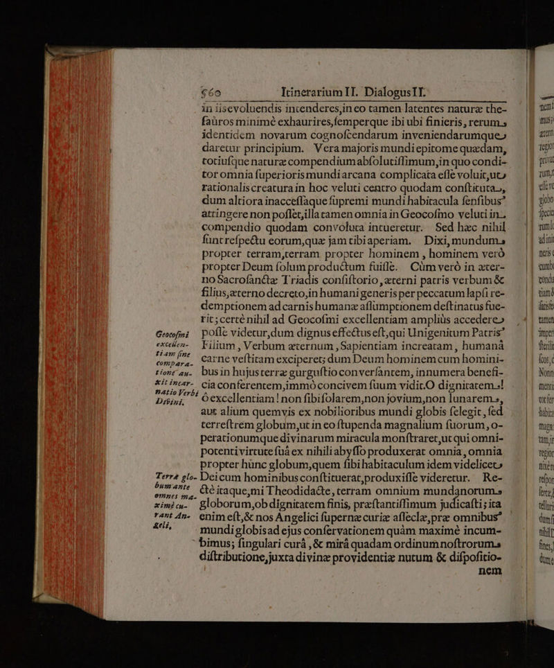 in iisevoluendis intenderes,in eo tamen latentes natura the- faüros minimé exhaurires,femperque ibi ubi finieris, rerum s identidem novarum cognofcendarum inveniendarumque» daretur principium. Vera majoris mundiepirome quedam, cotiufque naturz compendiumabfolutiffimum,in quo condi- toromnia fuperiorismundiarcana complicata efle voluituto rationaliscreaturain hoc veluti centro quodam conftituta.,, dum altiora inacceffaque füpremi mundi habitacula fenfibus* attingere non poflet,illa tamen omnia in Geocofmo veluti in. compendio quodam convolura intueretur. Sed hac nihil füntrefpe&amp;u eorum,qua jam tibiaperiam... Dixi, mundum. propter terram,cerram. propter hominem , hominem veró propter Deum folum produ&amp;tum fuille. Cümveró in ater- noSacrofancte Triadis confiftorio , eterni patris verbum &amp; filius,eterno decreto,in humanigeneris per peccatum lapfi re- demptionem ad carnis humanz aflüumptionem deftinatus fue- ric;certé nihil ad Geocofmi excellentiam amplis accedere» Gecfni pofle videcur,dum dignus effe&amp;tuseft,qui Unigenitum Patris Viti Fiiium, Verbum ternum, Sapientiam increatam, humaná compara. Carne veítitam exciperet; dum Deum hominem cum homini- tont ay. busin hujusterre gurguítioconverfantem, innumera benefi- z Mee .ciaconferentem,immó concivem fuum vidic.O dignitatem .! Doi», Oexcellentiam!non fibifolarem,non jovium,non lunarem., aut alium quemvis ex nobilioribus mundi globis felegit , fed terreftrem globum;ut in eo ftupenda magnalium fuorum, o- perationumque divinarum miracula monftraret,ut qui omni- potenti virtute fuà ex nihiliabyffo produxerat omnia, omnia propter hünc globum;quem fibi habitaculum idem videlicec» ubi ue Deicum hominibusconftituerat,produxifle videretur. Re- emi 5, Ae itaque;mi Theodida&amp;te, terram omnium pur ximicm. globorum,ob dignitatem finis, praftantiffimum judicafti; ita ast 4n-. enim eft,&amp; nos Angelici fupernzcuriz afleclze,pre omnibus 4^ — .mundiglobisad ejus confervationem quàm maximé incum-  bimus; fingulari curá ,&amp; mirá quadam ordinum noftrorum. diftributione,juxta divinz providentie nutum &amp; difpofitio- nem memi 1105; atem Tego pria Turm elevc gio ipea ad ini nerit comb cond tiam fitis tant mper fleri fos. Nonn fent ^ tocfa habi mus titi Tepior fixé refpor fete teli dum tihi] fes dm