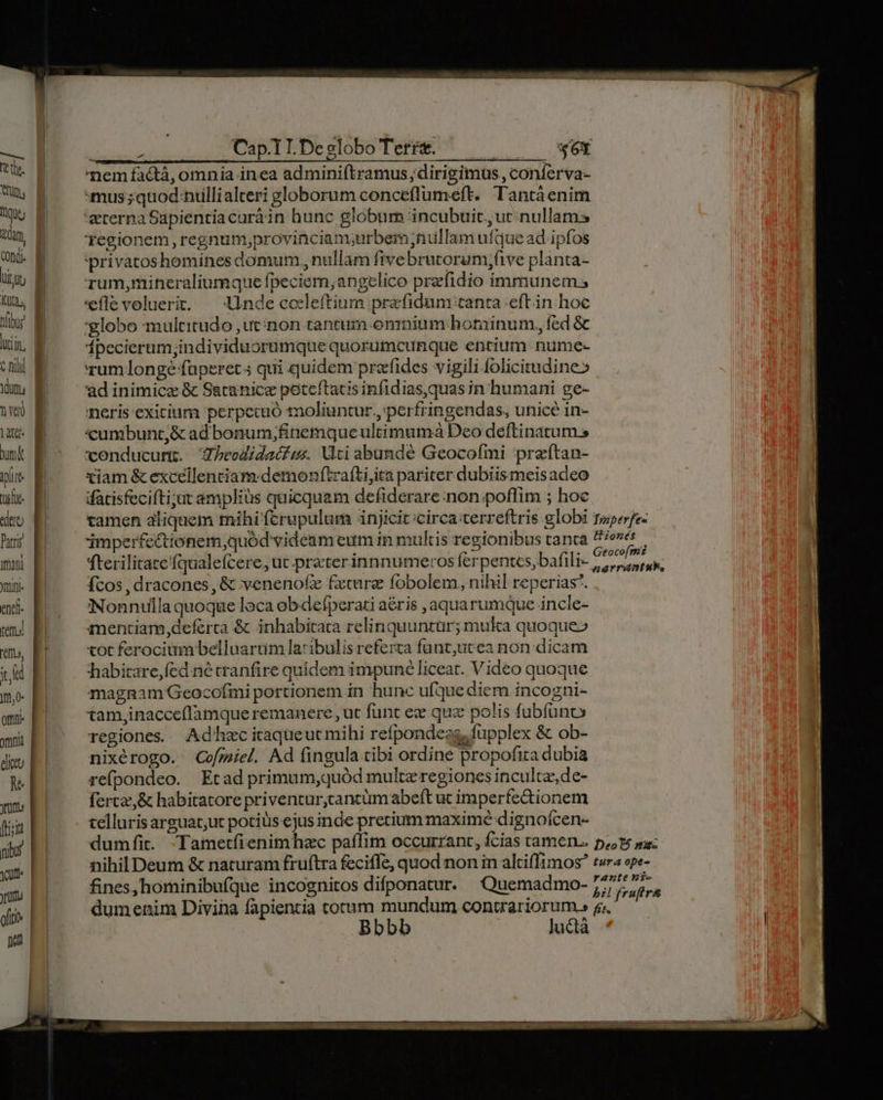 vs MD INS dum, (nd. liti M lucin, C hill LAT usc «dtt Patr mani Ytifl- enef. tem es, ud mj. otn etu M ym [ria nib Jum | oftto | nod | TRUE Cap. TI.Deglobo Terre. — W6t mem facdtá, omnia inea adminiftramus ,dirigimus, conferva- mus; quod niullialteri globorum conceflumeft. Tantáenim 'aererna Sapientiacurá in hunc globum incubuit, ut. nullams Tegionem , regnum;provinciam;urbemniiüllam ufque ad ipfos 'privatoshomines domum,, nullam fivebratorum,five planta- rum,mineraliumque fpeciem;angrelico prefidio immunem 'eflevoluerit: — Unde codleftium prafidum tanta eftin hoc globo multitudo ,utinon tantum omnium hominum, fed &amp; Ípecierum;individuorumque quorumcunque entium nume- rum longe faperet 5 qui quidem prefides vigili folicitudine» ad inimice &amp; S&amp;tanice poreftacis infidias,quas in humani ge- neris exicium perpecuó toliuntur.,'perfringendas, unice in- «umbunt,&amp; ad bonum;finemque ultimumà Deo deftinatums conducunt. todidaciss Vti abundé Geocofmi praftan- xiam &amp; excellenciam:demonftrafti,ita pariter dubiismeis adeo ifacisfecifti;ut amplius quicquam defiderare:non poflim ; hoc fterilitate'fqualefcere, ut preterinnnumeros ferpentes, bafili- fcos , dracones, &amp; venenofz fxture fobolem, nihil reperias. Nonnulla quoque loca obdefperati aéris aquarumque incle- mentiam,deferta &amp; inhabitata relinquuntur; muka quoque» cot ferociam belluarrim laribulis referta funt,utea non dicam fhabitare,fed né tranfire quidem impuné liceat. Video quoque magnam Geocofmi portionem in hunc ufque diem incogni- tam,inacceflamque remanere ,ut funt ec quz polis fubífunc regiones. Adhec itaqueut mihi refpondess, fupplex &amp; ob- nixérogo. Cvofmiel. Ad fingula cibi ordine propofita dubia refpondeo. Etad primum,quód multe regiones incultz,de- ferca,&amp; habitatore priventurjcancümabeft ut imperfectionem telluris arguat;ut potiüs ejus inde precium maxime dignoícen- fines, hominibufque incognitos difponatur. ^Quemadmo- dumenim Divina fapientia totum mundum contrariorum.» Bbbb Juctà