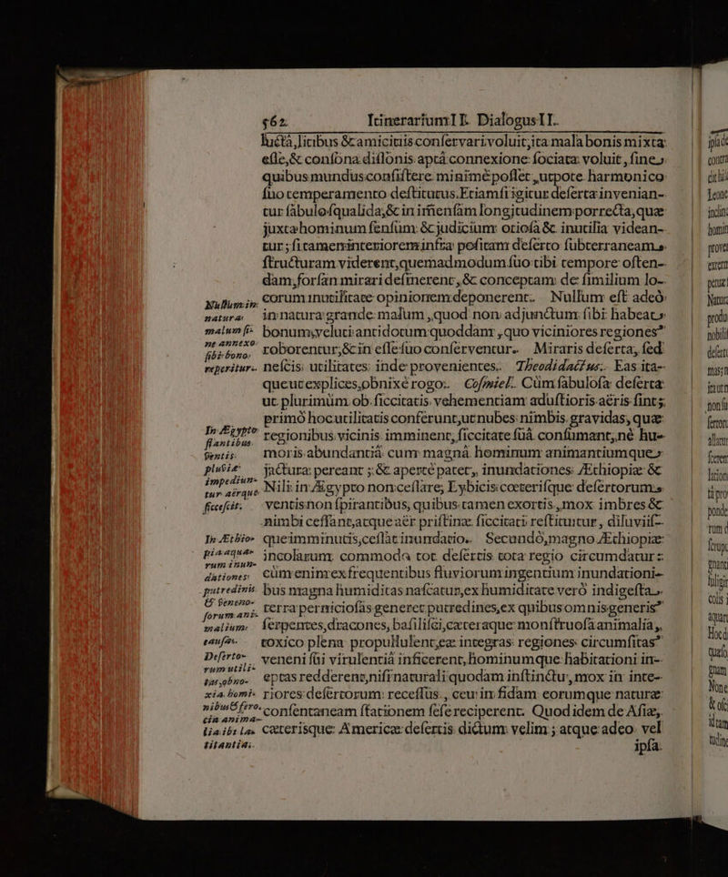 luétà litibus & amicitiis confervarivoluit;ita mala bonis mixta: ele, & confbna diflonis aptá.connexione: fociata: voluit , fine. quibusmunduscoafiftere minimé poflet utpote. harmunico: Íno temperamento deftitutus.Eciamfiigitur deferta invenian-. tur fábulefqualida;&c in irnenfam longjtudinemporrecta,quae juxca hominum fenfum: & judicium: oriofa &. inutilia videan- zur ; ficamersinteriorenminfza: pefitam deíerco fubterraneam.e. ftructuram viderent,quemad modum fuo tibi cempore often-- dam,forían miraridefmerenc, 8c conceptam: de fimilium lo-- Nuus i, €0orumanutilirace opiniorenzdeponerent. Nullum: eft adeó: zatera — iy natura grande: malum ,quod non adjunctum: fibi: habeat» malun [^ bonumsiyelutiantidotum:quoddanr , quo viciniores regiones? yov 7» roborentur;&in effefuo coníerventur- Miraris deferta, fed: reperitur. nefcis: utilitates; inde provenientes. 7/eodidaéws. Eas ita- queucexplices,obnixérogo: Cofmzel. Cüm fabulofa: deferca: ut. plurimum ob: ficcitatis vchementianm aduf(tioris aéris fint 5; |». primó hocurilicatis conferunt;ucnubes: nimbis. gravidas; quae: d. Tom * regionibus vicinis imminent; ficcitate fuáà. confumant;né hu- 9e: X morisabundantià cum: magná. hominum animantiumque» phbe — jaCura pereant ;:& aperte patet; inundaciones: /Ethiopiz: 6c imprd^* Nili in A&cevypro nonceflare; Eybiciscoeterifque defértorum:s tur aérque Eypronot ey «que deicrtorumss fief: ventishonfpirantibus; quibus tamen exortis mox imbres & Aimbi ceffant;atqueaer priftinae ficcicaci refticuitur , diluviif- In.Etbio- queimminutis,ceflàcinundacio. Secundó,magno JEchiopiz: (Bos. incolarum. commoda tot. defércis tota regio circumdatur d&tioms Cümreninrex frequentibus fluviorumingentium inundationi-- quuredinis bus magna humiditas nafcatun,ex humiditate veró indigefta..- PLE rerra perniciofás generet putredines,ex quibusomnisgeneris? malium;. Íerpentes, dracones, bafilifcijcxteraque monítruofaanimalia;, emf?- toxico plena propullulent;ez integras regiones circumfitas Dir? venenifüi virulentià inficerent, hominumque: habitationi in-- (ot eptas redderenonifínaturali quodam inftin&u:, mox in: inte- xia Fomi- rjoresdefertorum: receffus:, ceuin fidam: eorumque nature: sep confentaneam ftationem fefe reciperent: Quodidem de Afiz;. ljaib:lo. C&terisque Americae: defertis dictunr velim; atque adeo: vel titantia:. ipfa. | | jii contr dichid Teo incln: hori prova extet pez Natur: proda nobili dent Das; jrautr ion li ferton alatur [eren lion tipro pond rum ( fcrüy Pnant flip Coli Quan Hoc quz Brat Nont &of tam tci