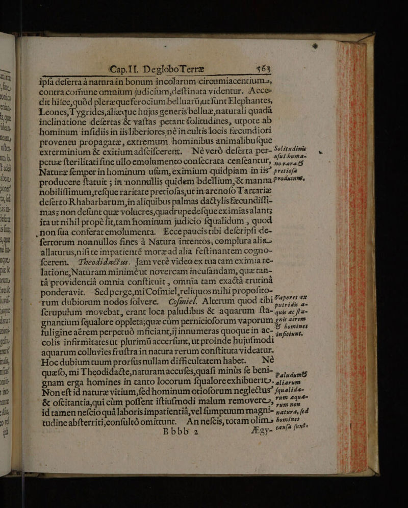 — tiv Jte; DU ean. Qu dan. Vemm often. in. f. tad da ong t i] A1 Jet ln $qs | rd (Tg ek | ruta | yes | livil- | uopz | junr; | TOO gu qs d rii, | mft Yi | itr Yatud 2 D jn i:Cap.TI. DegloboTerrze ipfa defertaà naturain bonum incolarum circumiacencium.», contra cofnune omnium judicium;deftinata videntur. /Acce- dit hifce,quód plerzqueferocium beilnarü;utfüncElephantes, Leones, T ygrides,aliz que hujus generis belluz;naturali quadá inclinatione :defertas &amp; vaftas petant folitudines, utpote ab hominum infidiis in iisliberiores-né in cultis locis fzcundiori proventu propagate, extremum. hominibus animalibuíque excerminium &amp; exitiumadfcifcerent, | INéveró deferta per- etsi» petuz fterilitati fine ulloemolumento confecrata ceníeancur, o rigo Naturz femper in hominum ufüm, eximium quidpiam in iis preciof2 producere ftatuit ; in nonnullis quidem bdellium,&amp; manna Pros, nobili(fimum,refque raritate pretiofas,ut inarenofo Tarzariz deferro R habarbarum,jin aliquibus palmas da&amp;tylis£xcundiffi- mas; non defünt quz volucresquadrupedefqueeximiasalant; ita uc nihil prope fitcam hominum judicio fqualidum , quod . non fua conferatemolumenta. Eccepauciscibi deícripfi de- fertorum nonnullos fines à Natura intentos, cemplura alis.» allacurus,nifi te impatience morz ad alia feftinantem.cogno- Ícerem. | Thbeodidacius. Jam veré video ex cua cam eximia re- latione, Naturam miniméut novercam incufandam, qua tan- tá providentià omnia confticuit , omnia tam exa&amp;tà zrutiná ponderavit. Sedperge,miCofmiel,reliquosmihi propofito- rum dubiorum nodos íolvere. Cofeel Alcerum quod tibi 7777 7 fcrupulum movebat, erant loca paludibus &amp; aquarum íta- pi ac fLa- gnantium fqualore oppleta;qua cum pernicioforum vaporum.gz4 «trem fuligine aérem perpetuó mficiant,ij innumeras quoque in ac- 2 berita colis infirmitatesut plurimüaccerfunt, ut proinde hujufmodi aquarum colluvies fruftra in natura rerum conftituta videatur. Hoc dubium cuum prorfus nullam difficultatem habet. — Né quz fo, mi Theodida&amp;te,naturam accufes,quafi minüs fc beni- p gnam erga homines in zanto locorum fqualore exhibuerito. ,/; um Non eft id naturz virium,fed hominumotioforum negleCtus fquatiaa- &amp; ofcitantia,qui ciim poffenr iftiufmodi malum removere», 775 A14 id tamen nefcio quá laboris impatientià,vel fumptuum magni- 7;;ura, fed tudine abfterriti,confultó omittunt. An nefcis, coram olim.» 2e»izes Bbbb z JEgy- venia fer