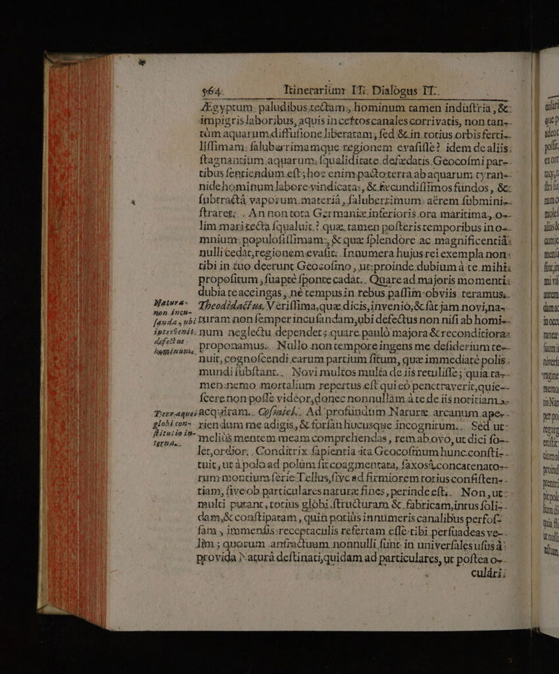 Itinerarium LTi. Dialogus TT.. MÀ MM Mà 4Egyptum. paludibus.tectam;, hominum camen indüftria , &amp;- impigrislaborjibus, aquis incettoscanales corrivatis, non tan-- tüm aquarumdiftufione liberaram; fed &amp;.in totius orbis ferti.. liffimam: falubarrimamque regionem evafifle? idem de aliis; ftasnangium aqgarum; fqualiditate.defadatis Geocofmi par-. tibus fenricndum eft; hos enim. pa&amp;toterra ab aquarut cyraris- nidehominum laberevindicata:, &amp; £xcundi(limos fündos , &amp;: fubrraétà vaporum.materià , faluberrimum: aérem fübmini-- ftraresg;. , An nontota Gzrmaniz inferioris ora maritima., 0-- lim maritecta fqualuic.? qua tamen pofteristemporibus in o-- mnium: populofillimam:, &amp; quz fplendore ac magnificentiá: nullicedac;regionem.evafit: Innumera hujusrei exempla non: tibi in &amp;uo deerunt Geocofino , ut:proinde dubium à te. mihi propofitum ; fuapte fponte cadàc. . Quare ad. majoris momenti: dubia te aceingas ,.né tempusin rebus paffim-obviis teramus.. Nera. Theodidaif us. V eriflima,qua dicis,invenio;&amp; fàt jam novi,na- non indi : 2 14 1 : fanda , u&amp;; Pauram non femper incufandam;ubi defe&amp;tus non nifi ab homi.- igtertenit. num neglectu dependet; quare pauló majora &amp; reconditioras Pw Variat] proponamus... Nullo nontempore ingens me. defiderium te-- —. nuit, cognofcendi earum partium fitum, qua immediaté polis. mundiíübítant.. Novimultos multa de iis retulifle; quia ta. men:nemo mortalium repertus eft qui eo penctraverit,quie-- Ícerenon pofle videor,donec nonnullàm à te de iis notitiam a- Terr.equei ACQuiram,. Gofaziel.. Ad. profüundim.Narure arcanum ape-- glohico-. riendum me adigis, &amp; forfan hucusque incognitum... Sed ut: ^ : anys '5-meliiis mentem meara compreliendas rem abovo, ut dici fo-- — — A Jletor&amp;ior. . Conditrix fapientia ita Geocofrmum hunc.confti- . tuic, utàpoload polum fitcoagmentata, faxos&amp;concatenato-- rummoncur ferie Tellus ftycad firmioremroriusconfiften:. tiam, fiveob particularesnarurz fines, perindeeft;, Non ,ut: multi putant ,torius globi.ftructuram &amp;. fabricam,intus foli - cam,&amp; conftiparam , quin patilis innumeris canalibus perfofz fatu , immendis:recepraculis refertam efle-tibi perfuadeas ve- - lim ; quorum .anfractuum nonnulli func in univerfales ufus à: provida Narurà deftinati,quidam ad particulares, ut poftea o-. culári; uet Quar qup adeo pol exoit tij (iif mma trolc alis Qum then finzin ivl dutem dim oca tine fiumi niet gine bim) tis Nat epo ttqurg exltit Qi0ma Wroind Dtentr; Ditpol bim di qua W null EN