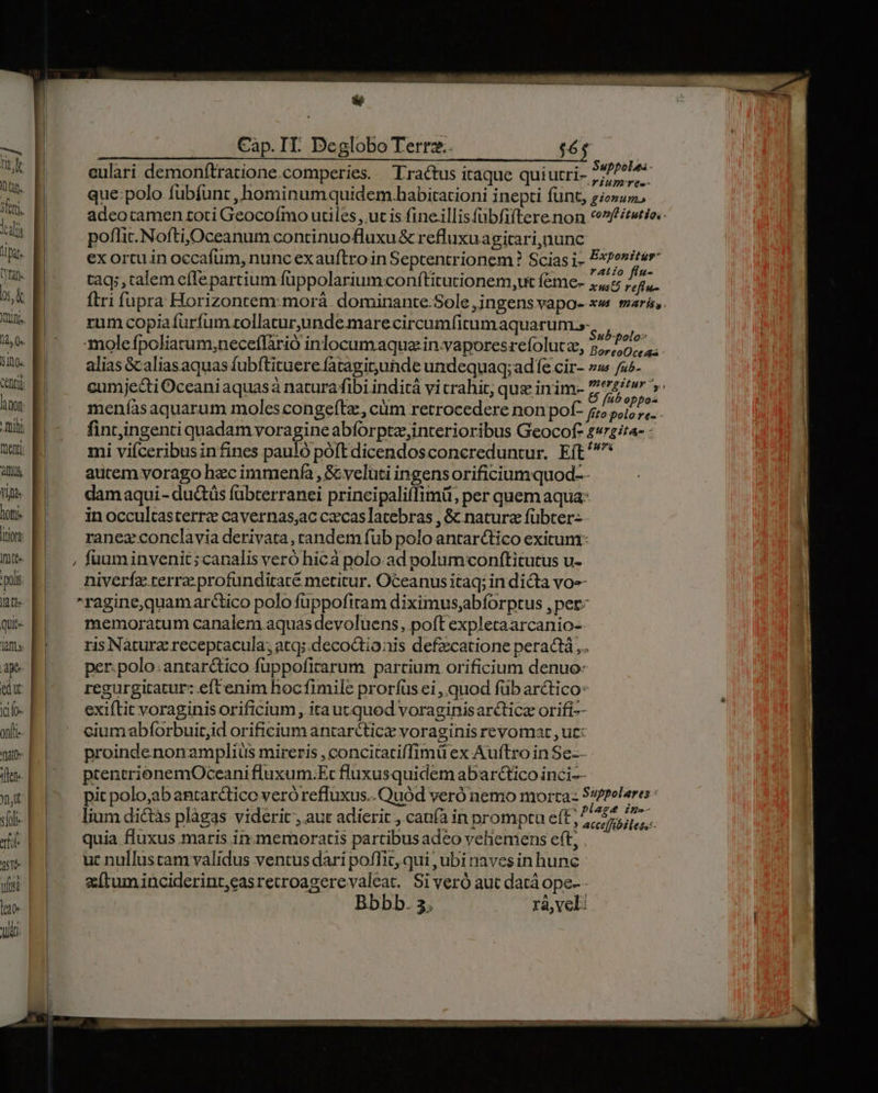 —- FW tap. Seri lalis lip yn sk nini. 14,0. 510. hon Ihi tenti alus Vitis Doftje jtioht Itt» pols Jtt quit jaflL» T uite lao Vi M M Cap. IT. Deglobo Terrz.. $6 eulari demonítratione.comperies. Tractus itaque quiutri- wd e j que:polo fubfunt , hominumquidem.habitationi inepti funt, gio»uz adeotamen toti Geocoímo utiles, uc is fine.illisfübfiftere non *^ftutio.: poflit. Noftij,Oceanum continuo fluxu &amp; refluxuagitari,nunc ex ortu in occafum, nunc exauftro in Septentrionem ? Scias i- P*?ositer- tag; , talem effe partium füppolariumconftitutionem,ut féme- 74,5 Brei ftri fupra Horizontem:morá. dominante.Sole ,jngens vapo- xw mará,. rum copiafurfum rollatur,unde marecircumfitum aquarum.s- 3, ih moleífpoliatum;neceflàrió inlocumaqua in.vaporesrefolutz, qw A. alias &amp;aliasaquas fubftituere fataginunde undequaq; ad fe cir- »» /u^- cumjecti Oceani aquasà natura fibi inditá vicrahit; que inim- B be AA meníasaquarum moles congefta, cüm retrocedere non pof- fito d nA | fintingenti quadam voragine abforpte,interioribus Geocof- ita- - mi viíceribusin fines pauló poft dicendosconcreduntur. Eft autem vorago hec immenfa , &amp; velati ingens orificiumquod-- damaqui - ductüs fübterranei principaliflimü, per quem aqua: in occultasterre cavernas;ac czcaslatebras , &amp; natura fübter- ranez conclavia derivata, randem fub polo antarctico exitum: fuum invenit ;canalis veró hicà polo.ad polumconftitutus u- niverfzx terra. profunditacé metitur. Oceanus itaq; indicta vo ragine,quamarctico polo füppofitam diximus,;abforptus , per: memoratum canalem aquas devoluens, poft expletaarcanio- ris Nàturz receptacula; atq: decoctionis defzcatione peractà,.. per: polo. antarctico füppofirarum partium orificium denuo: regurgitatur: eftenim hocfimile proríüsei ,.quod füb arctico: exiftit voraginis orificium , ita ut quod voraginisarcticz orifi-- ciumabforbuit;id orificium antarctice voraginis revomat , ut: proindenonamplius mireris , concitatiffimü ex Auftro in Se-- ptentrionemOceani fluxum.Et fluxusquidem abarctico inci-- pit polo,ab antarctico veróreffuxus.. Quód veró nemo morta- DINEM lium di&amp;tàs plàgas viderit , aut adierit , canfà in promptu e(t, 457,77 $2 SMS in x s RLA » accelfibiless:- quia fluxus maris in-memoratis partibus adeo vehemens ett, .