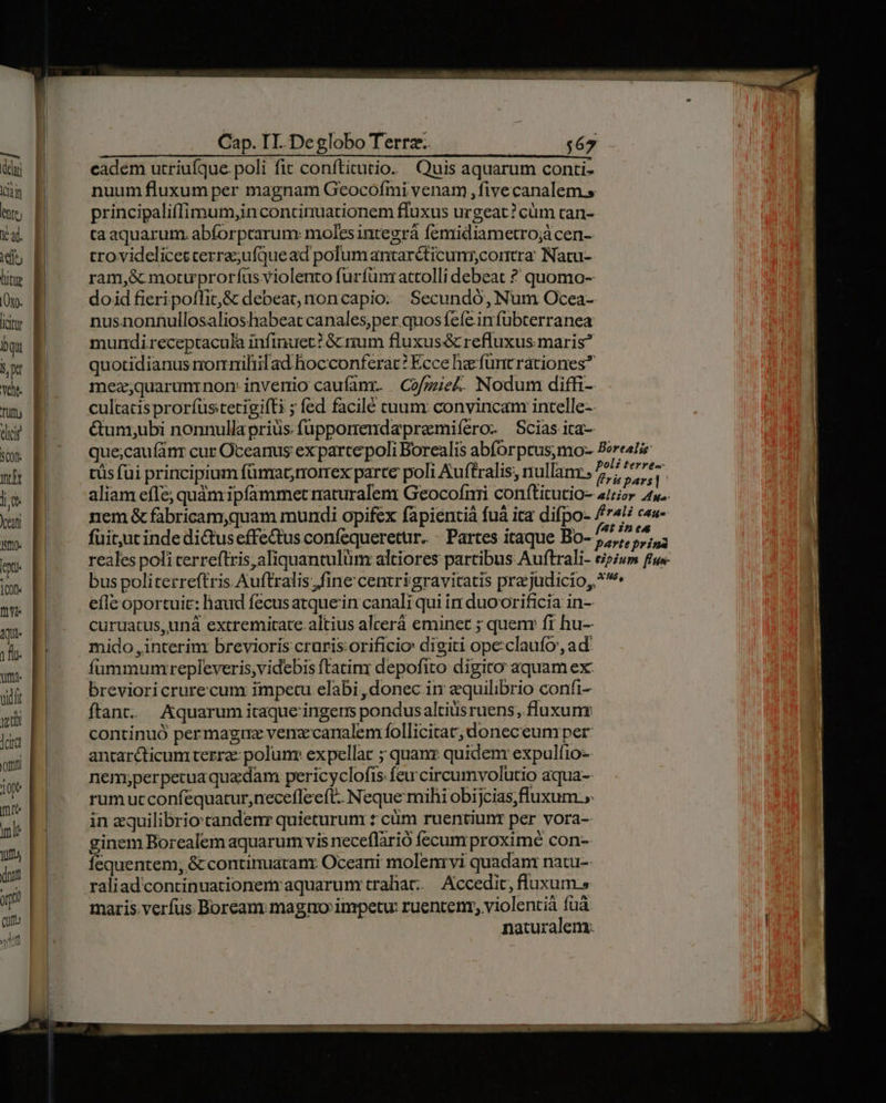 Cap. IT. Deglobo Terrz.. — ! du cadem utriufque poli fit conftitutio. Quis aquarum conti- NT D nuum fluxum per magnam Geocofmi venam , five canalem.» my E principaliffimum,in continuationem fluxus urgeat? cüm tan- t. E ta aquarum. abforpcarum: molesintegrà femidiametro;à cen- id; E trovidelicetcerra;ufque ad polumantarc&amp;ticuns,cortra Natu- he B ram,&amp; motuprorfíus violento furfunr attolli debeat ? quomo- Oy. doid fieripoffit,&amp; debeat, noncapio. | Secundó, Num Ocea- iw E nusnonnullosalioshabeat canales;per quos fefe infubterranea E mundireceptacula infinuet? G&amp; num fluxus&amp; refluxus maris TH quotidianus rorrilrilad hocconferat? Ecce hae füntrationes* v. E mez;quarumrnorm invenio caufanr. Cofgie£. Nodum diffi-. cultacis prorfüstetigifti ; fed facilé tuum: convincam intelle-- fequentem, &amp; continuaranr Oceani molenrvi quadam natu- raliadcontinuationemraquarum trahat. Accedit, fluxum » maris verfus Boream magno impetu: ruentenr, violentià fuá naturalem. I dici | &amp;umy;ubi nonnullapriüs füupporendapremiíero- Scias ita- ux P ^^ quecau(nr cur Oceanus exparcepoli Borealis abforptus,mo- Boreati md tüs fui principium fünrat;rrormrex parte poli Auftralis, nullanr [nn 2 nl Los aliam effe; quàm ipfammet raturalem Geocofrri conftitutio- aor 4. ys nem &amp; fabricam,quam mundi opifex fapientià fuá ita difpo- /74! c«a- v fuit;ut inde dituseffe&amp;us confequerettr. - Partes itaque Bo- dg e. reales poli cerreftris,aliquantulüm altiores partibus Auftrali- eipium ffue- un bus politerreftris Auftralis fine centrigravitatis pra judicio, *^ m eflc oportuit: haud fecusatquein canali qui ir duoorificia in- qu. curuatus,uná extremitate. altius alcerá eminet ; quenr fi hu- jr mido ,interinr brevioris cruris:orificio digiti ope:claufo ad tm. fummumrepleveris,videbis ftatim depofito digito aquam ex vidt brevioricrurecum impetu elabi donec in equilibrio confi- 2 ftant. Aquarum itaque ingerrs pondus altius ruens, fluxum jr continuó permagnz vena:canalem follicitar, doneceumper on anrarcticumtterra: polum expellac ; quanz quidenr expulfio- m nem,perpecua quedam pericyclofis feu circumvolütio aqua- i rum ucconíequatur, necefleeft. Ni eque mihi obijcias,fluxum.,.  in equilibrio: candenr quieturum : cüm ruentiunr per vora-  ginem Borealem aquarum vis neceflàrió fecum proximé con--