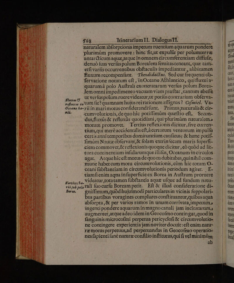 naturalem abforptionisimperum:ruentium aquarum pondere — | 00 plurimüm promovere: hinc ficut expulfz per polumterre —— n antardticumaqguz;atque inomnem circumferentiam diffufz, Tin denuó fuas verfus polum 'Borealem femitasteneant, quz tam- enm etfi variis occurrentibus obftaculis impediantur , alibitamen dein fluxum recompeníant. 'Zbeodidati.ss, Sed:cur frequenti ob- can fervatione notatum eft , inOceane Athlantico, qui fluxui a- fux quarumà polo Auftrali exoneratarum verfus polum Borea- — | 9 lemomni impedimento vacuam viam przftat jtantum abefle/— | an FADA o: verfus polum ruere videatur;ut periüscontrarium obferva- | an refluxus ;5 Cum fit? quamnam'hujusreirationemaffignas? Cofgüel. Na- — | WW Oceano $a-yiiin marimotusconfiderandifunt. PPrimus;naturalis&amp; cir- — | 0 A «umvolutionis, de quo hic potiffimüm quazfítio eft, Secun- Ima, l dus;fluxüs &amp; refluxüs quotidiani , qui plurimum naturalem; | Th motum promovet. Tertius reexionis dicitur, five curren- | fentar tium,qui meréaccidentalis eft,acercorum ventorum impulfaü | arp certisannitemporibus dominantium caufatus; &amp; hunc pocif- — | qui fimüm Nautz obfervant,&amp; folam extrinfecam marisfíuperfi- — | The «ciem commovet, &amp; reflexionis quoque dicitur , eó quód ad lit- | Bye tora concinentium infularumque illifus, Oceanum 3ncirculos | pou agat. Atquehicefítmotusdequotudubitabasquinihilcom- — | inm mune habet cum motu circumvolutionis , cim hic totam O- | demn ceani fübftantiam in circumvolutionis periodum agiter. .E- — | inimi tiamfi enim aqua in fuperficie ex. Borea in Auftrum proruereé tanti PAMPPNEA d videatur,totatamen fubftantia aqu&amp; ufque ad fundum natu- - poti ii [ub po[o ali füo curfü Boream petit. — Eft &amp; illud confideratione di- (car Boe — gniffimum,quód hujufmodi particularesin vicinis fuppolari- ^ | etm bus partibus voragines compluresconftituantur,quibusaqua ^ | rim. abforpta,&amp; per varios ramos in unumcorrivata,impetum s dim ingentipondereaquaruminmagnocanali jam incitararum.s — | rem augmentet,atqueadeoidemin Geocofmocontingat,quodin — | m fanguinis microcofmi perpetua pericyclofi&amp; circumvolutio- —— ^ su] ne contingere experientiajamnoviterdocuit:eftenim natu- —— | lum ra motus perpetuus,ad perpetuandas in Geocofmo operatio: — | yy nesfapienti fané nature confilio inftitutusquifivelminimüm ^ ^| uq ab