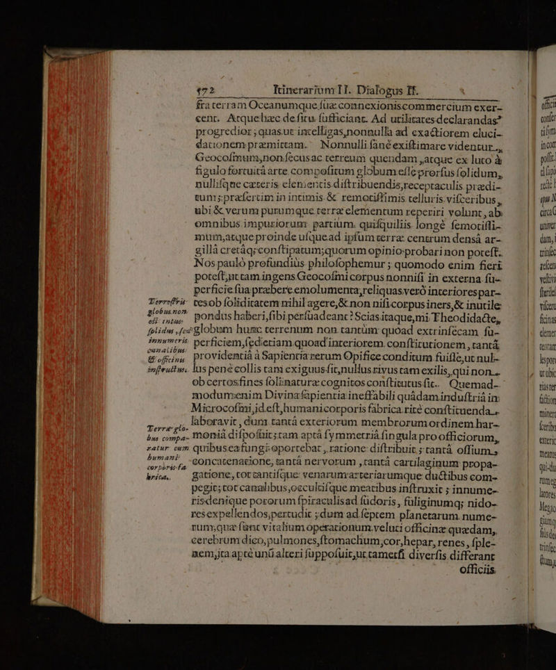 fra terram Oceanumque fuz connexioniscommercium exer- cent, Artquebzc de fitu. füfficiant. Ad utilitatesdeclarandas? progredior ; quasut intelfigas,nonnulla ad exactiorem eluci- dationem pramittam.' Nonnulli fané exiftimare videntur ., Geocoímum;non.fecusac. cerreum quendam ,atque ex luco à figulofortuità arte compofitum globum efle prorfus folidum, nuliifque cteris elementis diftribuendis;receptaculis predi- cunis prafercim in intumis. &amp;. remotiffimis telluris. vifceribus,, ubi &amp; verum purumque terra elementum reperiri volunt , ab. omnibus impuziorum: partium. quifquiliis longé femotiffi- mum;atque proinde ufquead ipfum terra centrum densá ar-. Nos pauló prefundiüs philofophemur ; quomodo enim fieri poteft;nt cam ingens Geocoími corpus nonnifi in externa. fü- perficie fua prabereemolumenta,reliquasveró interiorespar- Zerrefrá- tesob foliditatem nihil agere, &amp; non nificorpus iners,&amp; inutile piae ilg pondus haberi,fibi perfüadeant ? Scias.itaque,mi Fheodidacte, folidws ,fez/ globum humc terrenum non. tantum quoad excrinfécam fü- aie perficiem,fi edieti amq uoad interiorem. conftirutionem, tantà B officinis providentià à Sapientia rerum Opificeconditum fuifle,ut nul- imfirutlus.. las pene collis tani exiguus fit,nullus rivus cam exilis, quinon... ob certosfines foliinatura: cognitos conftitutus fic. Quemad- modunzenim Divina fapientia ineffabili quàdam induftriá in: Microcofmi,id eft,humanicorporis fabrica.rité conftituenda .. Magos: laboravit ,dunm tanta exteriorum membrorum ordinem har-- ph bes moniàá difpoftir;tam aptà fymmetriá fingula pro offici orum, eatur. cum. quibuseafungi oportebat , ratione: diftribuit ; tantà offium., d Goncacenacione; tantá nervorum ,tantàá carulaginum propa-- wi — gatione, corcantifque: venarumarteriarumque ductibus com- pegic;cot caaalibus ,occulufque meacibus inftruxit ; innume-- risdenique pozorum fpiraculisad fuüdoris, füliginumq; nido-- resexpellendos;percudit ;dutm ad feptem planetarum. nume- rum;qua fant vitaliumoperacionum.veluti officinze quzdam,, cerebrum dico,pulmones,ftomachum,cor,hepar, renes, f; ple- nem,iaapte unüalteri füppofuir;uc tametfi diverfis differant | NR NIS confe um Incot pofi. tpi roc qu li crac univet (am, tri iícen veli flerie vifoert ficinas clemet (carat tidstef faction miner Íceribn Xteri team qui-du Tut (2 hores
