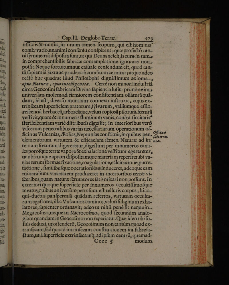 officiis & muniis, in unum tamen fcopum,qui eft hominis? confervatio,unanimi confenfu confpirent ; que profe&ó tan- tà fymmetriá difpofica fünc,uc qui Deum nefcitjiseune in cam.s in comprehenfibilis fabricae concemplatione ignorare non., poffit. Neque fortuitumaut cafuale cenfendum eft, quod tan- tá fapientià juxtaac prudentià conditum cernitur ;atque adeo recte huc quadrat illud Philofophi digniffrmum axioma.., opus Natura , opusintelligentie, Certé nonminoriinduftrià circa Geocofmi fabricam Divina fapientia lufit: primóemim.s univeríam molemad firmiorem confiftenciam offacurá quá- dam, id eft, diverío montium connexu inítruxit , cujus.ex- trinfecam fuperficiem pratorum fylvarum , valliumque efflo- rcícentià herbaceá,arboreáque,veluti copiosá pilorum foeturá veftivit quam & innumeris fluminum venis, contra ficcitacis? fterileícentiam varie diftributis digeffit; in interioribus veró viícerum penetralibus varias neceflariarum operationum of- ficinas Vulcanias,/Eolias,Neptunias conftituicin quibus per. je n2 elementorum virtucem & efficaciam femen. Nature ad inc »í«. tenram foeturam digereretur,digeftum per innumeros cara- lesporofqueterra vapore & exhalatione veftitum egereretur, ut ubicunqueaptam difpofitamque materiam reperiret,ibi va- riasrerum formas fixatione;coagulatione,eálcinatione;putre- fa&ione , fimilibufqueoperationibusinduceret, adeoque eanx mineralium varietatem produceret in incerioribus terr& vi- Íceribus,quam natura ícrutatores fatismirari non poflunt. In exteriori quoque fuperficie per innumeros occultiffimofque meatus,quibus univerfum pertufum. eft celluris corpus, hica- qui-ductus panfpermià quádam refertos, vircutum occulta- rumegeftores,illic Vulcanios caminos,veluti füliginum exha- latores, fapienter ordinavit; adeo ut nihil pené fit nequein.. Megacoímo;neque in Microcofmo, quod fecundüm analo- giam quandam in Geocofmo non reperiatur.Quz. ideo tibi fu- fiüs deduxi, utoftendeze, Geocofmum non.cantüm quoad ex- erinfecam;fed quoad intrinfecam conftitutionem ita. fabrefa- (tum,ur à fuperficie excrinfecaufq; ad ipfum centrü, quemad-
