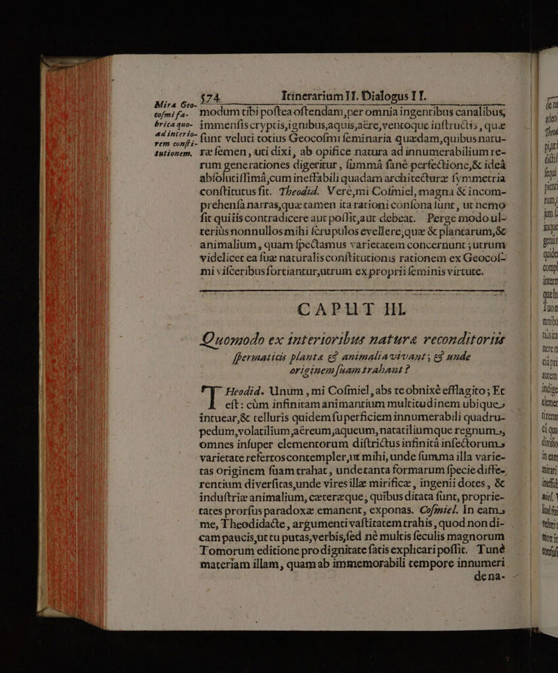Itinerarium 1T. Dialogus TT. modum tibi pofteaoftendam,per omnia ingentibus canalibus, funt veluti totius Geocofmi feminaria qua dam,quibusnatu- rum generationes digerirur , amma fané perfectione, & ideá abíolutiffimá;cum ineffabili quadam architeCturz fymmetria conftitutusfit. T5eodid. Vere,mi Cofmiel, magna & incom- preheníà narras,qua camen ita rationi confona funt , ut nemo fit quiiis contradicere aut poffitaut debeat. Perge modoul- teriusnonnullos mihi fcrupulos evellere,qua & plancarum,8c animalium, quam fpectamus variecatem concernunt ; utrum videlicet ea fuz naturalis conítitutionis rationem ex Geocolí- mi vifceribusfortiantur,utrum ex proprii feminis virtute. CAPUT HL JO uonaodo ex tntertoribus natura veconditorizs f[permatids plauta gg animalia vivant , e$ unde oricinem [uamtrabant ? Heodid. Unum , mi Cofmiel, abs teobnixé efflagito; Ec eít: cüm infinitamanimantium multitudinem ubique; intuear,& telluris quidemfuperficiem innumerabili quadru- pedum,volatiliumaéreum;aqueum, natatiliumque regnum ;, omnes infuper elementorum diftrictusinfinità infectorum., varietate refertoscontempler,ut mihi, unde fumma illa varie- cas originem faam trahat, undetanta formarum fpecie diffe- rentium diverfitcas,unde vires ille mirifice , ingenii dotes, & induftrie animalium, czcerzque, quibus ditata funt, proprie- tates prorfus paradoxa emanent, exponas. Cofgie/. In eam. me, Theodidacte , argumenti vaftitatemtrahis , quod non di- cam paucis,uttu putas,verbis,fed né multis feculis magnorum Tomorum editione prodignitrate facis explicaripoffit. Tuné materiam illam, quamab immemorabili tempore innumeri yn den adeo hti piri didi fequi picnr fum, iml yique genii quide Comp intern quod Tuot bi tiusit fere Cá pri Aüfem itdire Cem titery ( Qua divifi ea Dinar itefot me Y ld f nr. Toy jr ton