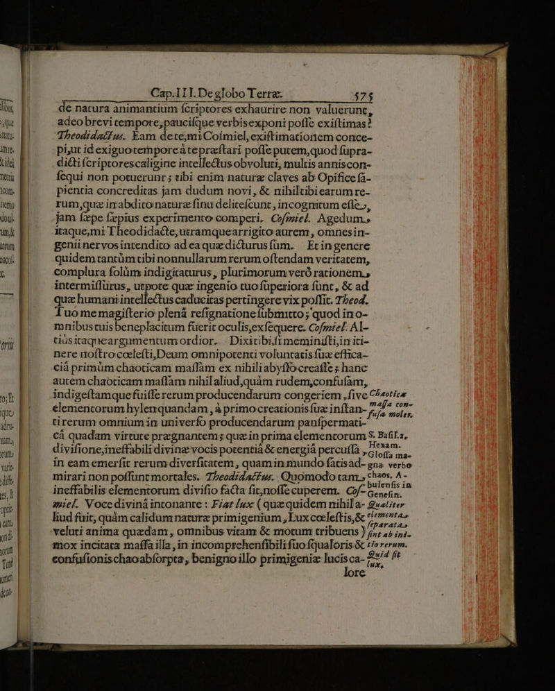 Cap.I11. Deglobo Terra. $75 de natura animantium fcriptores exhaurire non valuerunt, adeo brevi cempore; paucifque verbisexponi pofle exiftimas ? Tbheodidatus. Eam dete;miCoímiel,exiftimationem conce- pi;ut id exiguotemporcaàtepraftari pofle putem,quod füpra- dicti fcriptorescaligine intelle&amp;tus obvoluti, multis anniscon- fequi non potuerunr ; tibi enim natur claves ab Opifice fà- pientia concreditas jam dudum novi, &amp; nihiltibiearum re- rum quz imabdiconaturz finu delicefcunt , incognitum efle, jam fxpe fzpius experimento comperi. C/gziel. Agedum.; itaque;mi T heodidacte, usramquearrigito aurem , omnesin- genii nervosintendico adea que dicturusfüm. | Ecingenere quidemtantüm tibi nonnullarum rerum oftendam veritatem, complura folüm ifidigitaturus, plurimorum veró rationem. , intermiflurus, utpote qua: ingenio tuo füperiora fünt, &amp; ad qua humani intellectus caduciras pertingere vix poffit. 7/604. Tluomemagifterio plená refignationefubmitto ; quod in o- mmnibustuis beneplacitum fuerit oculis,ex fequere. Cofmzel. Al- tiüsitaqueargumentumordior... Dixitibiiftmeminiüti,in iti- nere noftrocoelefti,Deum omnipotenti voluntatis fuz effica- cià primüm chaoticam maffàm ex nihiliabyffocreaffe ; hanc autem chaoticam maflam nihilaliud,quàm rudem,confuíam,. indigeftamquefuifle rerum producendarum congeriem , five C^sotice elementorum hylerquandam , à primocreationis fuz inítan- 205 QUU tirerum omnium in univerfo producendarum panípermati- cà quadam virtute przgnantem; quein prima elementorum S. Bafil.z, divifione,ineffabili divinz vocis potentiá &amp; energiá percuff RU in eam emerfit rerum diverfitatem , quamin mundo fatisad- gna. verbo mirari non poffunt mortales. 7beodidac£ us. Quomodo tam » duse h ineffabilis elementorum divifio fata fitjnoffe cuperem. €i-G.sers. 3iiel. Vocediviná inconante : Fa? /ux (quequidem nihila- 2»at;ter liud füit, quàm calidum nature primigenium , Lux coeleftis,&amp; S veluti anima quzdam , omnibus vitam &amp; motum tribuens ) 7; 15 ;;. mox incitata maffa illa, in incomprehenfibili fuo fqualoris &amp; £i reram. confufionischaoabforpta , benignoillo primigeniz lucisca- Au ^ | re