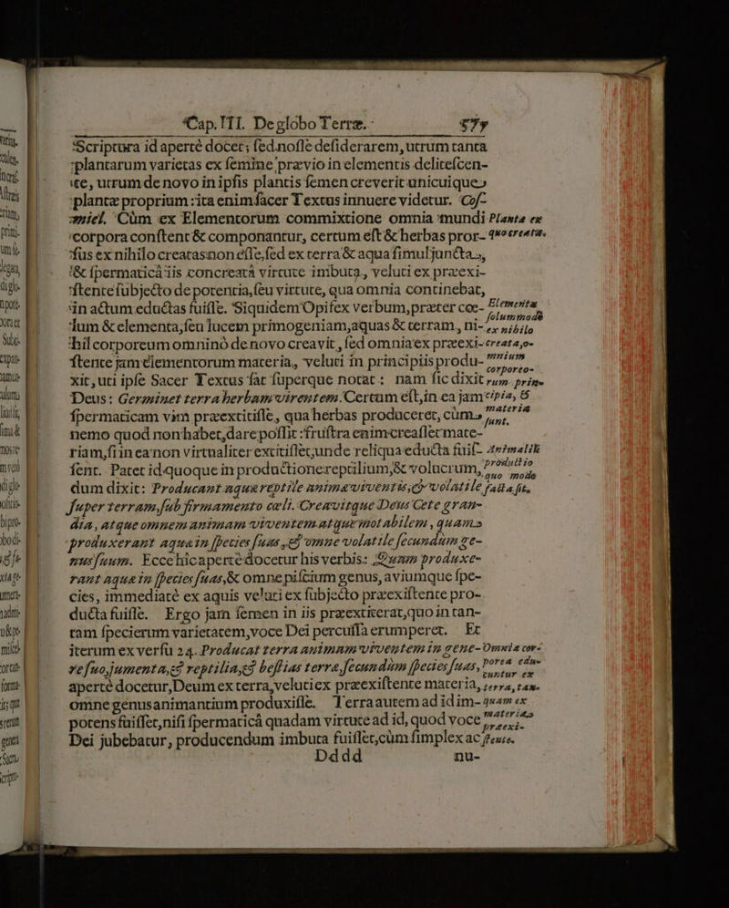 ef Tits prit. ut (s. lcg lot ptt ulum iac ima tst mu (igo OftLO- bipre bod: fr viste ett vadpr- | u&amp;pe | mls | Or i | fortu | i Srerul gua to (ri ——— Cap. T1I. Deglobo Terre.- v$7y Scriptura id aperté docet; fed.nofle defiderarem, utrum tanta : plantarum varietas ex femine pra vio in elementis delicefcen- «te, utrum de novo in ipfis plantis femen creverit unicuique» plante proprium : ita enimfacer Textus innuere videtur. c2/- -iel. Cüm ex Elementorum commixtione omnia mundi P/awte ex corpora conftent &amp; componantur, certum eft &amp; herbas pror- 1oere«re. 'fus ex nihilo creatasnon efle;fed ex cerra &amp; aqua fimul juncta », i&amp; fpermaticá iis concreatà virtute imbuta. veluti ex praexi- 'ftentefubje&amp;to de porentia,(cu virtute, qua omnia continebat, in actum eductas fuifle. Siquidem Opifex verbum, prater coc- a pent t. Tum &amp; elementa;feu lucem primogeniam,aquas &amp; terram, uH hil corporeum omninó denovo creavit , fed omnia'ex praeexi-ereeta;o- ftente jam ciementorum materia, veluti in principiis produ- 7m xit,uti ipfe Sacer Textus fat fuperque notat: nam fic dixit ii prime Deus: Geraninet terra herbam vireutem Certum eíbin.ea jam*t/p/e, 6 fpermaticam vim praextitifle, qua herbas producere, cüm., Phaheas nemo quod nonhhaber,darepoffi: fruftra enimcreaflecmate- riam,fiineanon virtualiter excitiflec;junde reliquaeducta fuif- 47matit fent. Patet id quoque in productionerepalium,&amp; volucrum, ^ 4 xp e. dum dixit: Producant.nqus reptile BILIIATUFUEHIA CO UOLAIO Fal a fit, Juper terram fub frmamento celi. Cremuitque Deus Gete gran- dia, Atque omuem untmam viveutem.atyurmotabilem qHATUS produxerant aquain fpecies [uas e vmme volatile fecundum ge- mus[uum. Eccehicapertedocetur his verbis: wav produxe- raut aqua in fpecies [uas,&amp; omne pifcium genus, aviumque fpe- cies, immediaté ex aquis velati ex fübjecto preexiftente pro-. ductafuifle. Ergo jam femen in iis przextierat,quo in tan- ram fpecierum varietacem,voce Dei percuffaerumperet. Ec iterum ex verfü 24. Producat terra animnm viventem gene- Omwia cr. ?e fuojjumenta.e reptiliayed beffias terra fecundum fece; fuas, D EADICAPR aperté docetur,Deumex terra, velutiex praexiftente materia, je», ras. omne genusanimantium produxifle. Terraautemad id im- 2««» «x . Li LJ ^ . e 4 t y potens füiffet,nifi fpermaticá qnadam virtute ad id, quod voce 7/2/77 r£exI-
