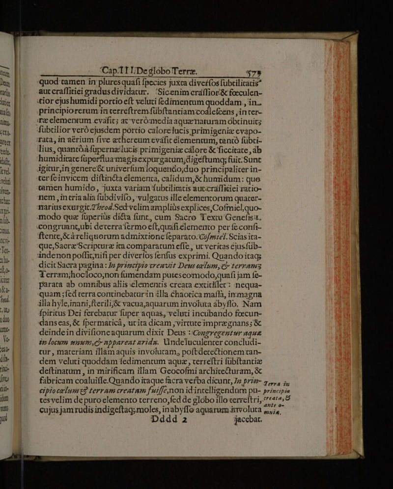 T Lor(us liter taf [265 üfeer equ. did, iyd. vel lets hac Itpr- nl. Js, CY Tar 1o- Vitr &amp; dr jud. ; lt m) Cap.T1I/De globo Terrz. 479. quod tamen in plures quafi [pecies juxca diverfos fubrilicatis aut craffitiei gradusdividatur. 'Sicenim cráílior'&amp; foeculen- principiorerum;in cerreftrem fübftanciamcodlefcens ;incer- fubtilior veró ejusdem portio calorelucis;primigeniz evapo- humiditate faperfluamegisexpurgatum;digéftumg; fuit; Sunt ftente,&amp; àrcliquorum admixtione feparato. Gz/sszel. Scias ita- dicit Sacra pagina : Iz principio vremuit Deus ezlumyv? terrams Terramjhocloco;nonfumendam putes eomodo,quafi jam fe- parata ab omnibus aliis elementis creata extitifler: nequa- fpiritus Dei ferebatur fuper aquas, veluti incubando foecun- deindein divifioneaquarum dixit Deus ::Cozzregeztur aqua vn locum muum,e nppareat uridzs. Vndeluculenter concludi- tur, materiam illàmaquis involutam, poftdecectionem tan- dem veluti quoddam fedimentum aque, terreftri fübítantie deftinatum , in mirificam illam Geocofmi archicecturam, &amp; cujus jam rudis indigeftaq; moles, inabyffo aquarum irvoluta Dddd 2 jacebat.
