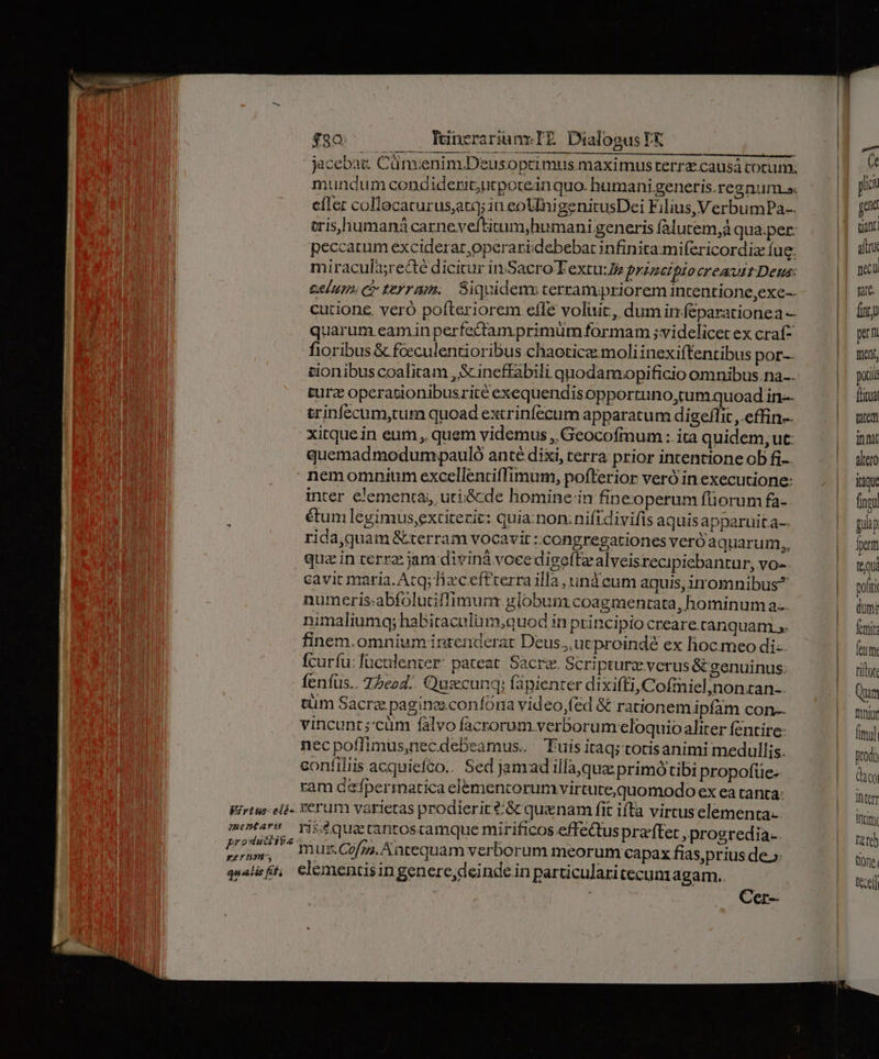$90: IcnerariunmIE Dialogus TA jacebat: Cüm;enim.Dzusoptimus.maximus rerrz causá cocum. mundum condiderit;ntporeinquo. humani generis.regnum s. cíler collecaturus,atq; in eoUlnigenitusDei Filius, VerbumPa-. peccatum exciderat, operari debebat infinita:mifericordiz fug. miracula;re&amp;té dicitur in Sacro T extu:Zz prinetpio creauit Deus: CAIHT» C7 E721. Siquidenu cerrampriorem incentione,exe-- cutione. veró pofteriorem efle voluit, dum in.feparationea — quarum eamin perfectam primüm formam ;videlicet ex craf^ fioribus &amp; fceculentioribus chaoticz moliinexiffentibus por cionibus coalicam , S ineffabili quodamopificio omnibus na.. ture opcrationibusrité exequendis opportuno,tum quoad in-- trinfccum,tum quoad extrinfecum apparatum digeflit , effin-. xitquein eum, quem videmus ,.Geocofmum : ita quidem, ut: quemadmodumpauló anté dixi, cerra prior intentione ob fi-- Virtus: elés. Remtartus produiifas: perum, gatis fid, inter elementa, uti&amp;de homine:in fineoperum fliorum fa- étum legimus,extitezit: quia.non;nifidivifis aquisapparuit a- rida,quam &amp;terram vocavit :congregationes veróa auarum,, quz in terrz. jam diviná voee digeftzalveisrecipiebantur, vo- cavit maria. Atq; fixceftrerra illà und cum aquis;irromnibus?^ numeris.abfolutiflimunr globum coagmentata, hominum a... nimaliumqy; habitaculum;quod in principio creare canquam s. finem. omnium intendcrar Deus. ucproindé ex lioc. meo di: fcurfu: lüculenver: pateat. Sacre. Scripturz verus &amp; genuinus: Íeníus.. Z5eod.. Qugcunq: fápienter di xifti, Cofmiel,nonztan-. tüm Sàcra: paginzsconfona video,fed &amp; rationemipfam con-- vincunt;:cum falvo facrorum verborum eloquio aliter fentire: nec poflimus,nec.debeamus. Tuis itaq; totisanimi medullis. contiliis acquiefco.. Sed jamad illà,qua primó tibi propofüe- ram d&amp;fpermatica elemencorumvirtute,quomodo ex ea ranta: verum varietas prodierir?/&amp; quanam fit ifta virtus elementa. ris&amp;quectantoscamque mirificos effets pra'ftet ,prosredia-. mus.Cofzz, Antequam verborum meorum capax fias,prius de.» clemencisin genere,deinde in particularitecun agam. Cer-- pori Titus tutem inni altero itque fingi pulp fx ttu poft dum: feti feum tiftot Qum fnniur fimul prodi (ico intet inti tete) tione. tecell