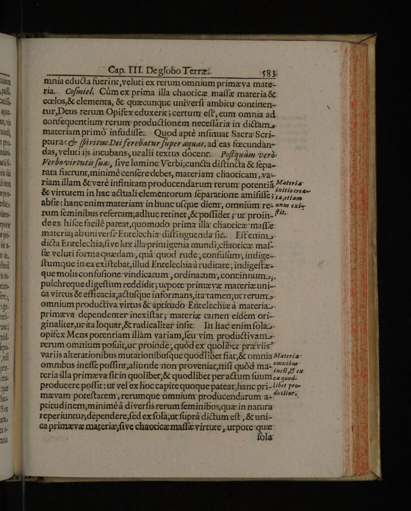 — Vor Atl ipo. Ivi undi, |pro. dii ati. tis Qj linon pio. it) ng. ont ton it I in, fri 1t CUI üt, )gt- i jn Cap. TIT. Deglobo Terrz:- $83 mnia educta fuerint,veluti ex rerum omnium primzya mate- ria. Cofmiel Cümex prima illa chaoticee maíIe materia & coclos,& elementa, & quzcunquc univerfi ambitu: continen-- tur,Dcus rerum Opifex eduxerics certum e(t, eum omnia ad. Soníequentium rerunr produ&tíonem neceflària in dictam 5. materiam primó infüdifle: : Quod apté infinuat Sacra:Scri- pturaz ej» /irizzs Dei ferebatur fuper aquas; ad eas foecundan-- das, veluti ijs incubans; uvalii textus docent: Pofiquam vero: Verborvirzutis fnma:, five lumine Verbi;can&a diftincta & Íepa-- rata fuerunt minimé cenferedebes, materianr cliaoticamr,vas- riamillam &veré infinitam producendarum rerunx poten Ero & vircutem in hacactualielementorum: feparatione amififfe; CM iind abfie: hancenimrmaterian inliuncufque dier, omniüm re- HUS CX fer rum feminibus refercam;adliuc retinet ,& poffidet ;-uc:proin- f deex hifce facilé pateat,quomodo prima illa claocica: maftze materia; abuniverfi'Entelechie diftinguenda fi. | E(Cerim - dicta Enrelechiasfive lux illa primigenia mundi;ciaoticzmat-- 3 veluti forma quacdam; quà quod rude; confüfüm; indige:- tumque ineaexiftebat illud Entelechiaá rudicate; indigeftz- quemolisconfüfione-vindicatum , ordinazum; concinnum;;,, pulchreque digeftum reddidic; ucpote primzeva: materie uni-- Ga vircus Gc efficacia;actufque informans,ita'tamerucrerunr - omniumprodu&tiva virtus &captitudo- Entelechiz à materia.- primzva dependenter inexiftac; materiz camen eidem ori-- ginaliterucitaloquar,S&radicaliter infi: In liacenimfolà»- opifex Mens pocentiam illàm variam,feu vim productivam-»- rerum omniumpofuituc proinde; quód ex quolibec prz viis? variis alterationibus mutationibufque quodlibet fiat;& omnia Matera: ommbus inefle poffint;aliunde-non proveniat;nifi quód ma- 277^» teriaillaprimzvaficin quolibet;& quodlibet pera&tum fuum 2; 4,54: producere poffit: ut vel ex hioccapitequoquepateat;hanc pri- //e pre- mavam: poteftatem, rerumque omniuftir prodücendarum a: ^ n», putudinem;minimeá diverfis rerunifeminibusque in natura reperiuntur dependere fed exfola;ut fuprà dictum eft , & uni- ca prima va -marerie;five chaoticamaflx virtute , utpote Tum 0ja.