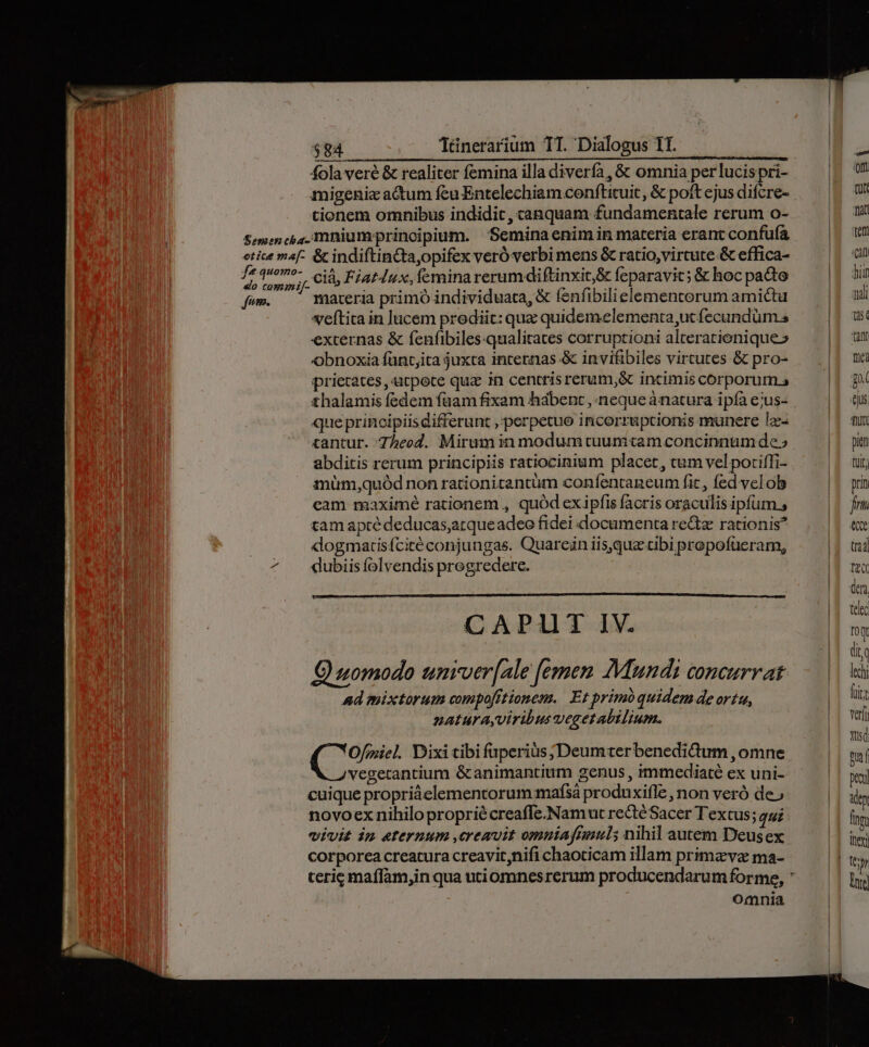 $84 Tünerarium TT. Dialogus TI. fola veré &amp; realiter femina illa diverfa, &amp; omnia per lucispri- migenic actum feu Entelechiam conftituit , &amp; poft ejus difcre- tionem omnibus indidit, canquam fundamentale rerum o- f* quomo- fim. cià, Fiat4ux, femina rerumdiftinxit,&amp; feparavit; &amp; hoc pacte materia primó individuata, &amp; fenfibilielementerum amictu veftita in lucem prediic: quz quidemelementa,ut fecundüm.s externas &amp; fenfibiles:qualitates corruptioni alteratienique» obnoxia fünt;ita juxta incernas &amp; invifibiles vircutes &amp; pro- prierates ,utpete qua in centrisrerum,&amp; incimis corporum.s thalamis fedem faam fixam habent , neque ànatura ipfa e;us- que principiisdifferunt , perpetuo incoerruptionis munere I2: «antur. 7Zheod. Mirum in modum tuumtam concinnum de» abditis rerum principiis ratiocinium placet, cum vel potiffi- müm,quód non rationitantüm confentaneum fic, fed velob cam maximé rationem , quód exipfis facris oraculis ipfum., tam aptédeducas,arqueadeo fidei documenta re&amp;z rationis? dogmartisfcitéconjungas. Quareün iis,quz tibi propofüeram, dubiis folvendis progredere. CAP1T IV. Quomodo unrver[ale [emen Mundi concurrat ad mixtorum compofrtionem. Et primóquidem de ortu, naturayviribusvegetabilium. (. Ofmiel Dixi tibi fuperius; Deumterbenedicum , omne ve gecantium &amp; animantium genus , immediaté ex uni- cuique propriáelementorum mafsá produxifle , non veró de.» novoex nihilo propriécreafle.Namut rectéSacer Textus; qui vivit im eternum ,cremuit omniafrnuls nihil autem Deusex corporea creatura creavit,nifi chaoticam illam primz va ma- Omnia