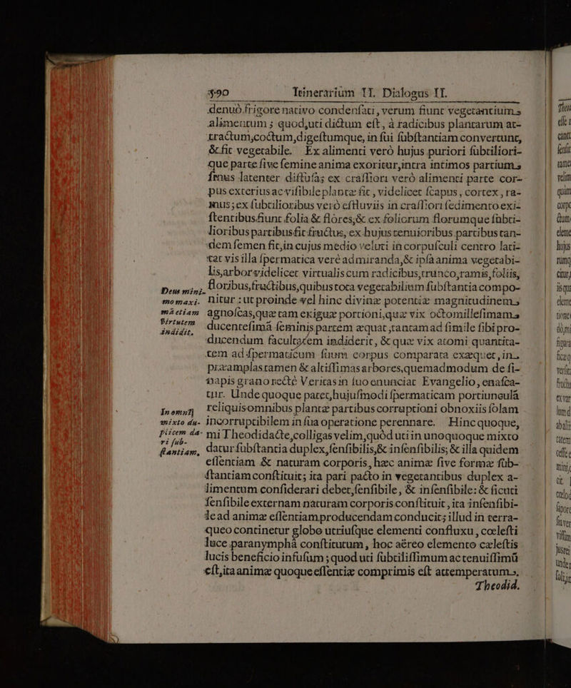 9o tmaxz- OZ efiam Pirtutem Andidzt. I» omn] 4:50 Teinerarium T1. Dialogus II. denuó frigore nativo condeníaci , verum fiunt vegetantium s Alimettum ; quod,uti didum eft, à tadicibus plantarum at- zractum;,coctum,digeftumque, in fui fübftantiam convertunt, &amp;fic vegerabile. Ex alimenti veró hujus puriori fübtiliori- Que parte five femine anima exoritur,intra intimos partium.s Írous latenter. diffufà; ex craffior1 veró alimenti parte cor- pus exteriusac vifibile planta fit , videlicet fcapus, cortex , ra- anus ;ex fubcilioribus veró eftluviis in craffi'ori fedimentoexi- ftentibus&amp;iunt folia &amp; flores;&amp; ex foliorum florumque fübti- lioribus parzibus£it fructus, ex hujus tenuioribus partibus tan- lem femen fit;in cujus medio veluci incorpufculi centro lati- tat visilla fpermatica veré admiranda,&amp; ipfaanima vegetabi- lisarborsidelicet virtualis cum radicibus,irunco,ramis foliis, , ÜloribusfruGibus,quibustora vegerabilium fübftantia compo- nitur :ut proinde wel hinc diviaz potentiz magnitudinem ; agnoícas,quz ram exiguz portioni,quz vix octomillefimam.s ducentefimá feminis partem aequat rancamad fimile fibi pro- ducendum fàcultocem imdideric, &amp; que vix atomi quantita- tem ad fpermauicum füum corpus comparara exaequet, in. prixamplasramen &amp; altiffimas arbores quemadmodum de fi- fapis grano recte Verirasin fuoenunciac Evangelio, enafca- tiir. Undequoque parec hujufmodi fpermaticam portiunculá reliquisomnibus plantz partibus corruptioni obnoxiis íolam  miTheodidacte,colligas velim,quód utiin unoquoque mixto datur fübftancia duplex fenfibilis,&amp; infenfibilis; &amp; illa quidem eflentiam &amp; naturam corporis, hzec anim five forma füb- ftanciam conftituit; ita pari pacto in vegerantibus duplex a- limentum confiderari debet,(enfibile, &amp; iníenfibile: &amp; ficuc fenfibile externam naturam corporis conftituit , ita infenfibi- lead animz effentiamproducendam conducit; illud in terra- queo continetur globo utriufque elementi confluxu , coelefti luce paranymphá conftitutum , hoc aéreo elemento czleftis lucis beneficio infufum ; quod uti fübtiliffimum actenuiffimü €ít,itaanima quoque effentiz comprimis eft pde JT heodia. elle 1 cant fenft aum veliti quim Gor Qum eleme hujis Tum] Cfüry aqu elem tiofie dm fm ficzq verit fad eva lmd salt tatem cfe Rrini qt Qoo fipor fva vitm Juste der Dlijr