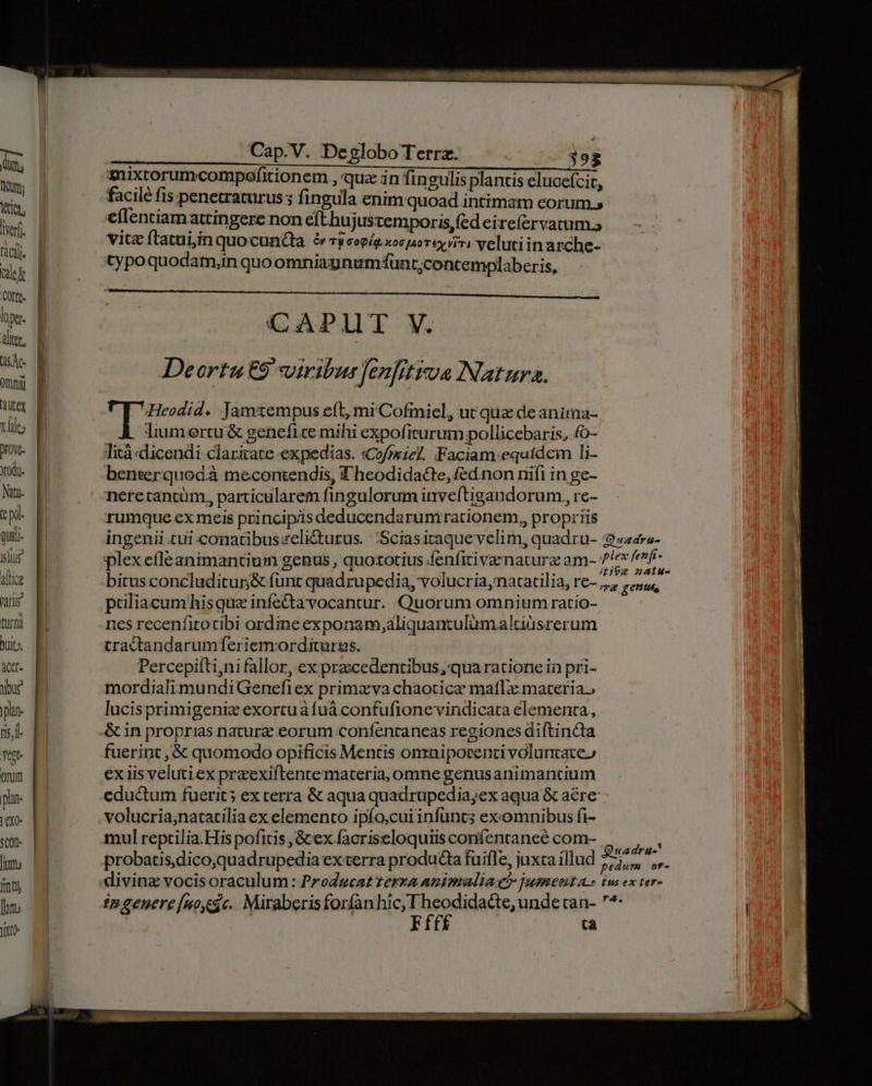 M m, IP tion, erf. fácil. let [uis loper. altcr, 5c omnii xles Xod. Nu. qi quii. slug alli faris turma buit» Meet ybur plane fis;l- Yee orum phan. exo. SQ0D- [imu Itl |n yt Cap.V. Deglobo Terrz. 393 anixtorumcompofitionem., quz in fingulis plantis elucefcit, facile fis. penetraturus ; fingula enim quoad intimam eorum » eflentiamattingere non efthujusremporis, (ed eirefervatum. vitz ftatui;ín quocun&ta &rjcopíg xosporey viri velutiin arche- typoquodam,in quoomniaunumfunt;concemplaberis, CAPLT V. Deortu ES viribus fenfitiua INatura. 9 Beinen * Jamtempus eft, mi Cofmiel, ut quz deanima- liumertu & genefice mihi expofiturum pollicebaris, fo- lità «dicendi claritate expedias. «Cofosze?. Faciam:equidem Ii- benserquodà mecontendis, Theodida&te, fed.non nifi in ge- neretancum., particularem fingulorum inveftigandorum,, re- rumque ex meis principiis deducendarumirationem,, propriis bitus concluditun& funt quadrupedia, volucria,natacilia, re- paliacum hisque infectavocantur. Quorum omnium ratio- 1es recenfitotibi ordine exponam,aliquantulümaltisrerum tractandarumferiemorditurus. Percepifti,ni fallor, ex praecedentibus, qua ratione in pri- mordialimundiGenefiex primzxva chaotica maf materia; lucisprimigenie exortuáfuá confufionevindicata elementa, & in proprias nature eorum confencaneas regiones diftincta fuerint , & quomodo opificis Mentis onrniporenti voluntates ex iis velutiex preexiftentemateria, omne genusanimantium eductum fuerit; ex terra & aqua quadrupedia,ex aqua & aére- volucria;natatilia ex elemento ipfo,cuiinfuncs exomnibus fi- mul reptilia.His pofitis , & ex facriseloquiis confentaneé com- probatis.dico,quadrupedia exterra producta fuifle, juxta illud ingeuere[noygc. Miraberisforfanhic, I heodidacte, unde can- 7^: | Ffff ta