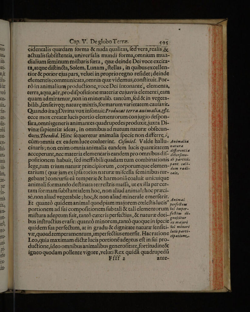 MEEALUEEU cec t PAORMNIUMIDRDI MANNI ANIM UR ^. n — 1 A 1 Cap. V. De globo Terra. JL STRE 4 94 wo p cidentalis quedam forma & nuda qualitas, fed vera, realis jc a p actualis fubfiftentia, univeríalis mundi forma,0mnium mua- i. E dialium feminum mifturis foeta , quz deinde Dei voce excita- Au. pi ta,atquediftincta, Solem, Lunam , ftellas , in quibusexcellen- ak | tior & potior ejus pars, veluti in proprioregno refidet; deinde fe E elementiscommunicata,omnia quz videmus,;conftituit. Por- dit róinanimalium productione,voce Dei inconante,, elementa, wo E terra,aqua;aér,pro difpofitione materiz cujusvis elementi,eam m E quam admiramur,non in mineralib. cancüm,fed & in vegeta- du E bilib.fenfitiveq; nature mixtis,formarum varietatem cauíavit. hr. E Quando iraq;Divina vox infonuit:Producat terra amimAlia,t$ c. m. El ecce mox creatz lucis portio elementorum conjugio defpon- f E faca,omnisgenerisanimantes quadrupedes produxicjuxta Di- roi vinz fapientiz ideas, in omnibusad nutum nature obíecun- Jtt dans.7beodid. Hinc fequeretur animalia fpecie non differre»; (M cümomnia ex eademlucecoaluerint. Cofzsze/. Valde hallu- 4»/matia M. P. . cinaris;non enimomniaanimalia eandem lucis quantitatem ^77. im acceperunt,nec materia elemencaris eandem pro omnibus dif- eif ral is | poficionem habuit, fed ineffabili quadam tum combinationis z/ p«rric- ilb- lege,tum trium nature principiorum , corporumque elemen- I. * i ee m, H tarium ( quz jam ex ipfa cotius naturz mifcella feminibus tur- 4, n- H gebant)concurfíü eà temperie & harmoniá coaluit unicuique T HL animali formando deftinata terreftris mafla, utexilla per cer- (n- tam formam fubftantialem hoc, nonaliud animal; hoc przci- x B sc,nonaliud vegetabile ; hoc,& non aliud:minerale emerferir. , |, du M Et quantó quidemanimal quodpiam majorem cocleftislucis 5,75, TN portionem ad fui compofitionem fub tali & cali elementorum $e! zwper- miftura adeptum fuit, tantó ceteris perfe&tius, & natura doti- js is lon uel bus inftru&tius evafit: quantó minorem,rantó quoquein fpecie 7 majors ib quidem füa perfectum, at in gradu & dignitate nature fenfiti- ds minori | M va, quoad remperamentum,imperfectiusemerfic. Hacratione rin LA d Lco,quia maximam dicte lucis portionéadeptus eft in fui pro- à duc&tione,ideo omnibusanimalibus generofitate,fortitudine&c ! igneo quodam pollente vigore veluti Rex quidá quadrupedü 2 anite-