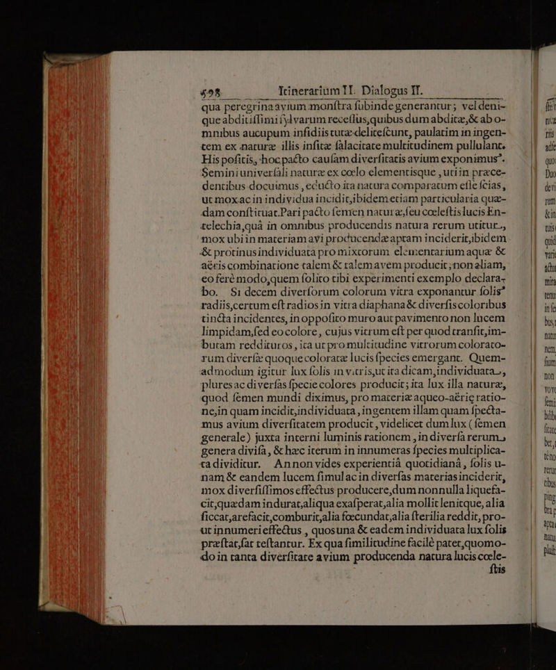 qua peregrinaayium monftra fubinde generantur; veldeni- queabditiffimi fylvarum rece(lus,quibus dum abdita,& ab o- mnubus aucupum infidiis cuta delitefcunt, paulatim 1n ingen- tem ex narurz illis infitz falacitate multitudinem pullulant. His pofitis, hoc pacto cauíam diverfitatis avium exponimus. Seminiuniveríàli nature ex coelo elementisque ,utiin prace- dentibus docuimus , ecucto ita natura comparatum efle fcias, uc moxac in individua inciditibidemetiam particularia quz- dam conítituac.Pari pacto femen nacurz,íeu coeleftislucis En- £elechia,quá in omnibus producendis natura rerum utitur., & protinusindividuata pro mixcorum elementarium aque & aécis combinarione talem & ralemavem producit; non eliam, eo feré modo,quem folico tibi experimenti exemplo declara- bo. Sidecem diverforum colorum vitra exponantur folis* radiis,certum eft radiosin vitra diaphana & diverfiscoloribus cinca incidentes, inoppofito muroaut pavimento non lucem limpidam;fed eocolore, cujus vitrum eft per quod cranfit;im- buram reddituros, ica ur pro multitudine vitrorum colorato- rum diverfe quoque coloratz lucis fpecies emergant. Quem- admodum igitur lux folis in v.crisyuc ita dicam,individuata,, pluresac diverías fpecie colores producit; ita lux illa nature, quod femen mundi diximus, pro materie aqueo-aérig ratio- ncjin quam incidit,individuata, ingentem illam quam fpecta- mus avium diverfitatem producit , videlicet dumlux ( femen generale) juxta interni luminis rationem , in diverfa rerum, genera divifa, & hzc iterum in innumeras fpecies multiplica- tadividitur. Annonvides experientià quotidiana , folis u- nam & eandem lucem fimulacin diverfas materias inciderit, mox diverfiffimos cffe&us producere,dum nonnulla liquefa- cit,quzdam indurataliqua exafperat,alia mollit lenitque, alia ficcat;arefacit,comburit,alia foecundat;alia fterilia reddit, pro- ut innumerieffedtus , quosuna & eadem individuata lux folis praftacfar teftantur. Ex qua fimilitudine facilé patet,quomo- doin tanta diverfitate avium producenda natura lucis cocle- ftis