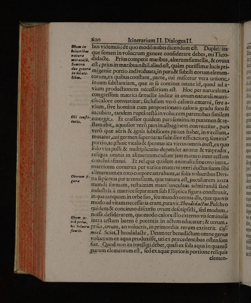 bf;m i» busvidemus; de quo modó nobis dicendum eft. Duple:-ita: $i? - Que femen involucrum genere confiderare debes, mi Thzo- wiiracu[i, didacte. Prius competit maribus ;alrerumifzmellis, & ovura Semiva. elt; priusinmaribusnibilaliud.eft, quàm puriffimz lucis pri- io P^ migenic portio individuatain pura& fübrili eorum.elemen- libg, — &Orumyex quibusconítant, parte, cui mifcetur vera unione» ineam fübítantiam, quz in fe continet omne id, quod ad.a- vium productionem néceflarium eft. -Hoc per naturalem congreflüm marrici.£emellz indicz in evum aaturalimatri- «iscalore convertitur; feclufum veró caloris externi, five a- vium, ftve hominis cum proportionato caloris. gradu fotu & ancubitu, tandem ruptá teftàin volucrem parentibus finiilem emergic. Er crafTior quidem pars (eminisin putamen & ce- ftamabit, aquofior veró parsinalbuginem converzitur, pars veró qua aéris & ignis fubtiliores partes habet, invitellum s mutatur,cui germen füpernatatfulilior efficaciorq; feminis? portio,acq; huic vitalis& fpermatica virtusomnis ineft,exquo folovita pulli & multiplicatio-dependetanime &cviteradix , reliqua omnia in alimenrumzeduncjammaturo inter.ceítam conclufofoetui. Er relqua quidem animalia fine ovo intra., matricem contenta per varios/materni uteri ductus funm fibi alimentumex totocorpore atcrahuntacfolis volucribus Divi- na fapientia per arremiüam, quz narura eft, peculiarem juxta mundi tormam, teftaceam iman(;unculam admirandá fané induftria à matrice feparatam fub Elliptica figura conftruxit, in qua tanquam in orbe fuo, feu mundo omnia illa, quz quovis modo ad vitamaeceífaria erant,paravit.T/eodidacf us Pulchro quidem& concinnedifcurfu ovum defcripfifti , fed modum., noile defiderarem, quomodo calore illo externo vis feminalis iri intra teftam latens é potentia in actum educatur; & utrum, el Solucra prius,ovum, an volucris, in primordiis rerum extiterit. Cof- siel. Scias, T heodida&te , Deum ter benedictum omne genus volucrum ex aqua produxifle, uti ex precedentibus oftenfüm fuit. . Quod non ira intelligi deber, quafi ex fola aquainquantíi purum elementumeft, fedexaqua purioris portione reliquis elemen- O9: tonfli- Kutzo. OPorup fi- gura