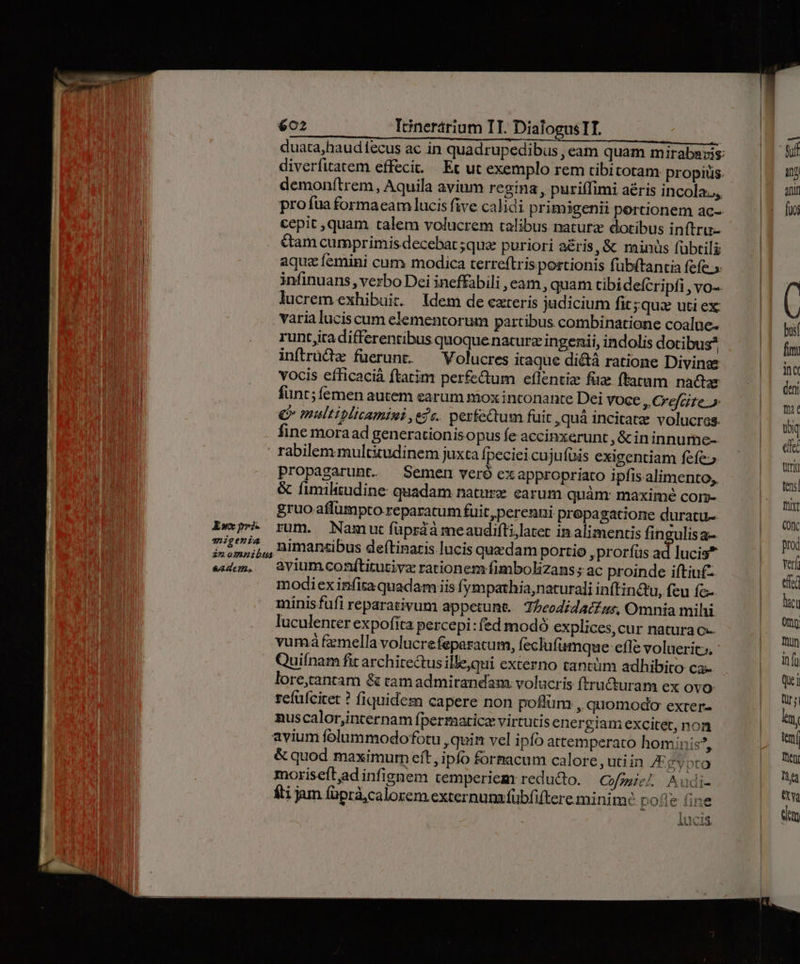 demonftrem, Aquila avium regina, puriffimi aéris incola. cepit ,quam talem volucrem talibus naturz dotibus inftru- &am cumprimis decebat ;quz puriori a&ris, & minüs fubtili aquz femini cum modica terreftris portionis fubftantia fefe.» lucrem exhibuit. ldem de exteris judicium fit ;quz uti ex: runt iradifferentibus quoque naturz ingenii, indolis dotibus inftrüd füerunt. ^ Volucres itaque di&tà ratione Divinse vocis eíficaciá ftatim perfe&um eflentize fia ftatum. nadar funt; femen autem earum mox inconante Dei voce » Crefeite» €» multiplicamisi ede. perfectum fuit,quá incitate volucres. fine moraad generationisopus fe accinxerunt ,&cin innume- rabilem multitudinem juxta fpeciei cujufüis exigentiam fefe; propagarunt. Semen vere exappropriato ipfis. alimento, & fimilitudine: quadam nature carum quàm: maximé com- gruo affümpto reparatum fuit, perenni propa gatione duratu- rum. Namut üprdà meaudiftilatet in alimentis fingulisa- niman«ibus deítinaris lucis quedam portio prorfus ad lucis* avium conftitutivz rationem fimbolizans s ac proinde iftiu£- modiexinfita quadam iis fymparhia, naturali inftin&u, feu fc- minis fufi reparativum appetunt. Tbeodidaczzs, Omnia mihi luculenter expofita percepi :fed modó explices,cur naturac- vumá fzmella volucrefeparatum, feclufumque efTe voluerit, - uiínam fit architectus illequi externo tantüm adhibito ca- lore,cantam & tamadmirandam: volucris ftru&turam ex ovo refufcitet ? fiquidem capere non poflüm , quomodo exter- nuscalor,internam fpermatice virtutis energiam excitet, non & quod maximum eft, ipfo formacum calore ,utiin E gypto moriseftad infignem temperiem reducto. Cofmiel. Nudi- fti jam (üprà,calorem externum fübfiftere minim: pofle fine 1 iUCIS ANA uid: busí fim: ina deni Tit Ux eel ttt tens| Thixt IN prod verf etc lacu ony Thun in fü Qu i Qür s ln. tem Then YT Qa em