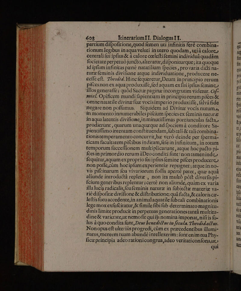 * 608 TIrcinerariumTI. Dialogus TI. partium difpofitione,quod femen uti infinitis feré combina- tionum legibus inaqua veluti in utero quodam , utià calore» centrali (ui ipfius & à calore cocleftifemini individuá quadám focietate perpetuó juncto,alterarurdifponiturque; ita quoque id ipfum infinitas pene natarilium fpecies , pro varia dicti na- turz feminis divifione atque individuatione , producere ne- cefle eft. 75eodi4. Hinc fequerecur, Deum in principio rerum pifcesnon ex aqua produxifle,fed aquam ex fui ipfius femine» illos generafle ; quód Sacrz paginz incongruum videtur. Cof- 7Hiel. Opificem mundi fapientiam in principio rerum piíces & omne natatile diving: fuz vocisimperio produxil[le , falvá fide negarenon poflumus. Siquidem ad Divinz vocis nutum», in momento innumerabiles pifcium fpecies ex feminis nature inaqua latentis diviftone,in minntifTimas portiunculas facta, prodierunt , quarum unaquaque ad fpeciem à conditore Sa- pientiffimo intentam conftituendam,füb cali & cali combina- tionistemperamento concurrit,ha: veró deinde per fperma- ticam facultatem pifcibus indicam,fefe in infinitum , in toram temporum fücceffionem multiplicarunt, atque hoc pacto pi- Íces in primordio rerum àDeo conditi funt: non tamenindeo fequitur,aquam ex proprio fui ipfius femine pifces producere» non pofle,cüm hoc ipfum experientiz repugnet; atque inno- vis pifcinarum fcu vivariorum foffis aperté patet, quz aquá aliunde introductà replete , non ita multó póft diverfis pi- cium generibus replentur ; certé non aliunde, quàm ex varia illa lucis radicalis,feufeminis naturz in fübjectz materiz va- rie difpofice divifione & diftributione: quá fa&a,& caloris ca- leftisfotuaccedente,in animalaquatile füb cali combinationis lege mox exfufcitatur,& fimile fibi füb determinato magnitu- dinis limite producit in perpetuas generationestantá multitu- dine& varictate,ut nemo fit qui ijs nomina imponat, nifi is fo- lus àquocondita fünt, Deus benediéfus iz fecula. Theodidacfus. Nonopus eftulterius progredi, cüm ex precedentibus illumi- natus,mencem tuam abundé intellexerim: funt enim tua Phy- fice principia adeo rationicongrua;adeo veritaticonfona,uto qui