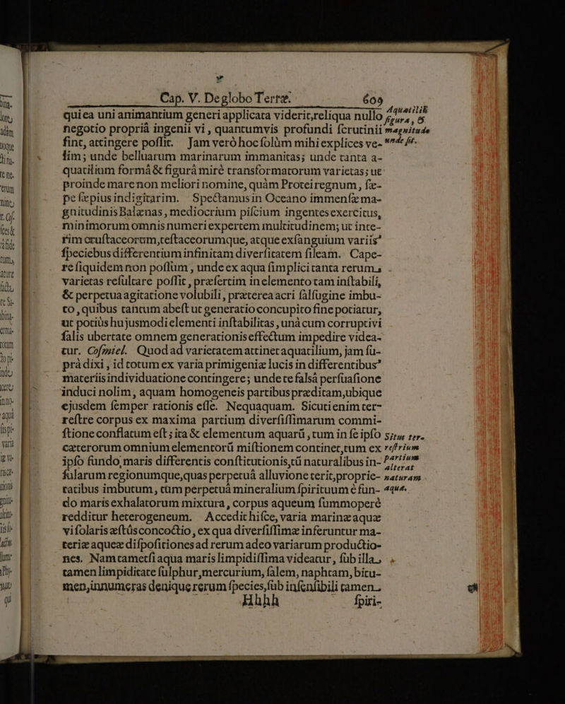 Ud. | — — HE d iii RR 4quatitib n quiea uni animantium generi applicata viderit,reliqua nullo faura , 85 n E negotio proprià ingenii vi, quantumvis profundi fcrutinii mag»itade mw p fint, attingere poffit. Jam veró hocfolüm mihi explices ve- 74 /^ im E» — im; unde belluarum marinarum immanitas; unde tanta a- -L quatiliam formá &amp; fi gurá miré transforma torum varietas; ue ln proinde marenon meliori nomine, quàm Proteiregnum, fz- TN peíxpiusindigitarim. Spectamusin Oceano immenfzx ma- m | gnitudinis Balgnas , mediocrium pifcium ingentes exercitus, T minimorum omnis numeri expertem multitudinem; ut inte- i B rim ctuftaceorum,teftaceorumque, atque exfanguium variis | Ípeciebus differentium infinitam diverfitatem fileam. Cape- refiquidem non poflum , unde ex aqua fimplicitanta rerum. varietas refulrare poffit , praefertim in elemento tam inftabili, &amp; perpetua agitatione volubili, pratereaacri falfugine imbu- to, quibus tancum abeft ut generatio concupito fine potiatur, ut potius hujusmodi elementi inftabilitas , unà cum corruptivi falis ubertate omnem generationiseffectum impedire videa- tur. Cofzziel. Quodad varieratemattinetaquatilium, jam fü- atur? d ipfo fundo, maris differentis conftitutionis,tü naturalibus in- ^77 al fularum regionumque,quas perpetuà alluvione terit;proprie- »arurass . Ton ratibus imbutum, cum perpetuá mineralium fpirituum é fun- 44«.. ji do maris exhalatorum mixtura , corpus aqueum fummoperé iti redditur hecerogeneum. | Accedit hifce, varia marine aquz I vifolaris zeftüsconcoctio, ex qua diverfiffimz inferuntur ma- d teriz aquee difpofitionesad rerum adeo variarum productio- lun: nes. Namtametfiaqua maris limpidiíTima videatur, füb illa, jy tamen limpiditate fulphur,mercurium, falem, naphtam,bicu- uw Ei men,innumeras denique rerum fpecies,füb infonfibili tamen. p : — 3hhh . fpiri-