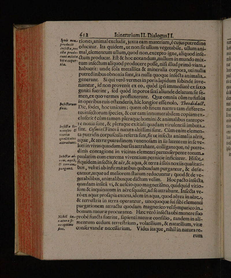 Ir» »o»» cionesanimalexcludir, juxta eam materiam,é cu jusputredine germ educitur. Ita quidem, ucnon ficullum vegetabile, ullumani- illa prod«. mal, elementum ullum,quod non,excepto igne, aliquod infe- cust i4 Cum producar. Eft & hoc notandum,nullum in mundo mix- Li. ^U tum infectum aliquod producere pofle, nifi illud primó viam , | habuerit: unde fola metallica & mineralía corpora, uci nullis putredinibus obnoxia fünt,ica nulla quoque infecta animalia... generant. Siquiveró vermesin porislapidum fübinde inve-- niancur , id non provenit ex eo, quód ipfiimmediaté ex faxo. geniti fuerint , fed quód inporos (àxialiunde delatum fit fe- men,ex quo vermes profluxerunt.. Quz omnia cüm tu füfiüis Pfitforum in operibus tuis oftenderis, hic longior effenolo, 7/ heodidat£., fei. Dic, fodes, hocunicum; quem obfinem naturatam differens eluferit ? cümtamen pleraque homini & animalibus tantopes pira p, L5 noxia (unc, & pleraque exitialiquadam virulentiá imbuta. senofas & ID. Cofzarel.Finesa naturaalciffimifunt. Cümenim elemen xe — ta putridis corpufculis referta fint,fit ut infecta animalia aéris,. d xac ; aque ,& terrae pusredinem venenofàm in iis latentem in fe ve- TP lutiinvivasquasdamburfàsattrahant, colli gantque; ne putre-. dinis contagione in vicinas elementi partesíerpente totum. Infetto «£- paulatim cum extrema viventium pernicieinficiatur. Hifce & rop B quideminfedis & a&r, GC aqua, & terra à (üisnoxiisqualitati- pugans, bus,velutiabinfirmitatibus quibusdam purgantur, & defz- | cantur,atquead meliorem ftatum reducuntur; quod & de ve- getabilibus, animalibusque dictum velim. Hoc pactoiníedta, quadaminfitá vi, & nefcio quo magneti(mo, quidquid vitio- füm & inquinatum in a£rc (qualet;ad feattrahunt. Infz&a ve- ró ex aqu« profapia exorta,idem inaqua, quod aérea in aére», & terrefiria in terra operantur, unoquoque fui fibi elementi purgationem astractu quodam magnetico vel Íympatico in.. bonumrnaturz procurante. Hacveróinfe&aubi munere füo NiMl iz. probé functa fuerint, fapienti natura confilio, tandem in ali-- M mentum cedunt terreftrium , volatilium, & natatilium, vitae fj». «onícrvanda neceíflarium. | Vides itaque , nihilin natura re. zum ett t10n omt lom tise ipf in