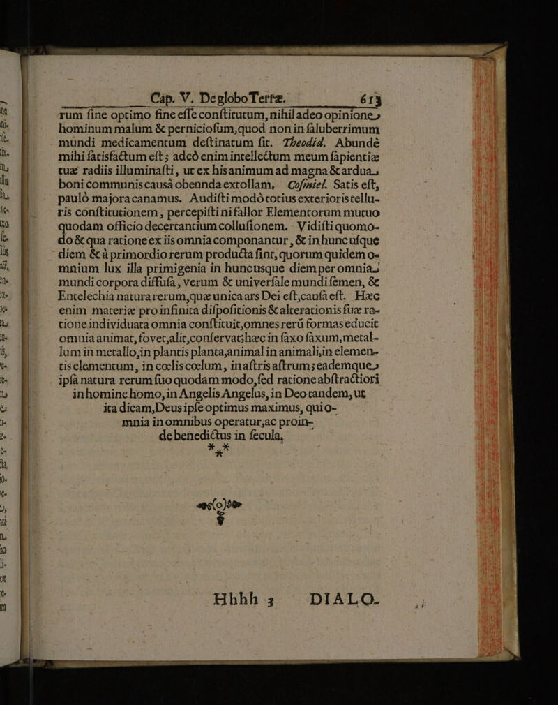 rum fine optimo fine effe conftitutum, nihil adeo opinione» hominum malum &amp; perniciofum,quod non in faluberrimum mundi medicamentum deítinatum fit. 7/2eod/4. Abundé mihi fatisfa&amp;tum eft ; adeó enim incelledum meum fàpientiz cuz radiis illuminafti, ut ex hisanimum ad magna &amp; ardua; bonicommuniscausà obeundaextollam, — Cofrsie. Satis eft, pauló majoracanamus. Audifti modó totius exterioristellu- ris conftitutionem , percepiíti nifallor Elementorum mutuo quodam officio decertancium collufionem. - Vidiíti quomo- do &amp; qua rationeex iisomnia componantur , &amp; in huncufque diem &amp; à primordio rerum produda fint, quorum quidem o- mnium lux illa primigenia in huncusque diem per omnia mundi corpora diffuía, verum &amp; univerfale mundi femen, &amp; Entelechia natura rerum,quz unicaars Dei eft;cauíaeft. Hxc enim materie pro infinita difpofitionis &amp; alterationis fuz ra- tioneindividuata omnia confticuit,omnes rerü formas educit omniaanimat, fovet,alit,confervachzc in faxo faxum,metal- lum in metallo,jin plantis plantajanimal in animali,in elemen- tis elementum, in cocliscoelum, inaftris aftrum; eademque» ipfà natura rerum fuo quodam modo, fed racione abítractiori inhomine homo, in Angelis Angelus, in Deo tandem, ut ira dicam,Deus ipfe optimus maximus, quio- mnia inomnibus operatur;ac proin- de benedictus in fecula, * K^