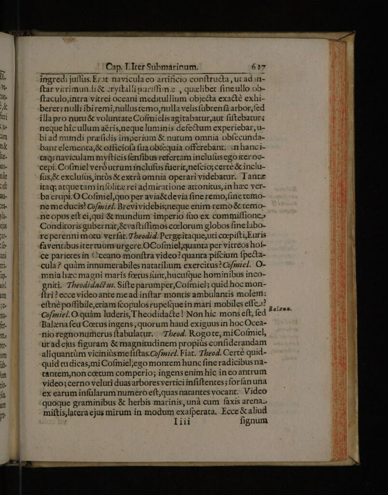 ingredi juflus. Erat navicula eo artificio conftructa , uc ad in- ftar vitrimundi&amp; :ry(talli puriffime., qualibet fineullo ob- ftaculo,intra vitrei oceani meditullium obje&amp;ta exa&amp;é exhi- berec; nulli ibiremi,nullustemo;nulla velisfübtenfà arbor, fed illapro nutu &amp; voluntate Cofmielisagitabatur,aut fiftebatur; neque hícullum aéris,neque luminis defectum experiebar, u- biad mundi prafidis imperium &amp; nutum omnia obfecunda- banrelemenca,&amp; officiofa fua obtequia offerebant. n hanc i- tag; naviculam myfíticis fenfibus refercam incluífusego iter oc- cepi. Cofmiel veró uerüm inclufus fuerit;nefcios certe &amp; inclu- füs,&amp; excluíüs,intüs &amp; extrà omnia operari videbatur. lant itaq; atquetam infolite rei admiratione attonitus, in hzc ver- ba erupi.O Cofiniel,quo per avia&amp;devia fine remo,(ine temo- neme ducis! Cofozie/. Brevividebis;neque enim remo &amp; temo- neopus eft eiqui &amp; mundum imperio füo:ex commifTione» Conditoris gubernat;&amp;vaítiffimos coclorum globos finelabo- faventibusitertuum'utgere.OCofmiel;quanta per vitreos hoí- ce parieces in Cceano monftra video? quanta pifcium fpecta- cula? quàm innumerabiles natatilium exercitus? Cof/pze/. O- mnia hzc magni maris foetus funt,hucufque hominibus inco- gniti. 7Tbeodidacf us. Sifte parumper,Cofmiel; quid hoc mon- ftri? eccevideoante mead inftar montis ambulantis molem: e(tnépoflibile,ctiam fcopulos rupefquein mari mobiles effe»? Cofzniel. O-Qüàm luderis, Theodidacte! Non hic mons eft, fed Balzna feu Coetus ingens , quorum haud exiguus in hoc Ocea- utàdejus figuram &amp; magnitudinem propius confiderandam aliquantüm viciniüsme fiftas.Co/z:e/. Fiat. Theod. Certe quid- quid ca dicas,mi Cofmiel;ego montem hunc fine radicibusna- tancem,non coecum comperio; ingens enim hic ineo antrum video;cerno veluti duasarboresvertici infiftentes; forían una ex earum infülarum numero eft,quas natantes vocant. Video quoque graminibus &amp; herbis marinis, unà cum faxis arena. miftis,latera ejus mirum in modum exafperata, Ecce &amp;aliud uv Iiii fignum Bal£zss.