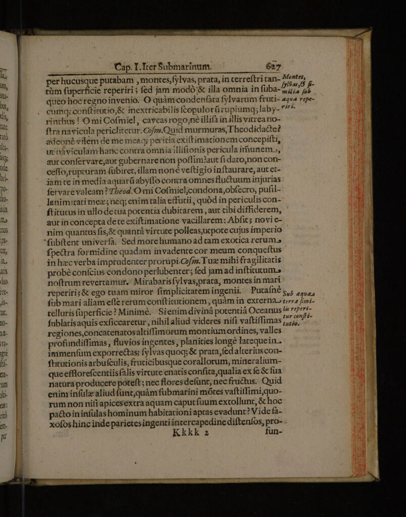tüm fuperficie reperiri ; fed jam modó'&amp; illa omnia in fuba- rinchus ! O mi Cofmiel, caveasrogo;ne illia in illis vitrea no- ftra navicula periclitecur.Cofos.Quid murmuras, I heodidacte? adeoné «ilém de me meaq; peritia exiftimationem concepiíti, ur náviculamhanc contra omnia illifionis pericula irnunem.., aur confervare,aut gubernare non poflim?aut fidato,non con- ceffo,rupcuram fübirer, illam noné veftigio inftaurare, aut et- iam te in media aquarü abyflo contra omnes fludtuum injurias íervarevaleam ? Tbeod.'O mi Cofmieljcondona,obfecro, pufil- lenimitatímez;neq; enim talia effütii , quód in periculiscon- ftitucus in ullodetua potencia dubitarem , aut cibi diffiderem, aur in concepta dete exiftimatione vacillarem: Abfit; novi e- nim quantus fis,&amp; quanrá virtute polleasutpote cujus imperio fuübítent univerfa. Sed more humano ad tam exotica rerum.» fpe&amp;ra formidine quadam invadente cor meum conqueftus in hec verba imprudenter prorüpi.Cofzz. Tua: mihi fragilitatis probé confcius condono perlubenter; fed jam ad inftitutum.s noftrumrevertamur.: Mirabarisfylvas,prata, montes in mari telluris füperficie? Minime. Sienimdiviná potentiá Oceanus fablacisaquis exficcaretur , nihil aliud videres nifi vaftiffimas regiones,concatenatosaltiffimorum montium ordines, valles profundiffimas , fluvios ingentes, planities longe latequein.. immenfüm exporre&amp;tas; fylvas quoq; &amp; prata, íedalteriuscon- fitutionis arbufculis, frucicibusque corallorum, mineralium- queefflorefcentiisfalis virtute enatis confitaqualia ex fe &amp; fua natüra producere poteft; nec flores defünt, nec fructus. Quid enim infülz aliud funt,quàm fübmarini mótes vaftiffimi,quo- rum non nifiapicesextra aquam caputfüum extollunt, &amp; hoc pactoininfulas hominum habitationi aptas evadunt? V ide fa- xofos hinc inde parietesingenti NUN difteníos, - Kkkk 2 un-