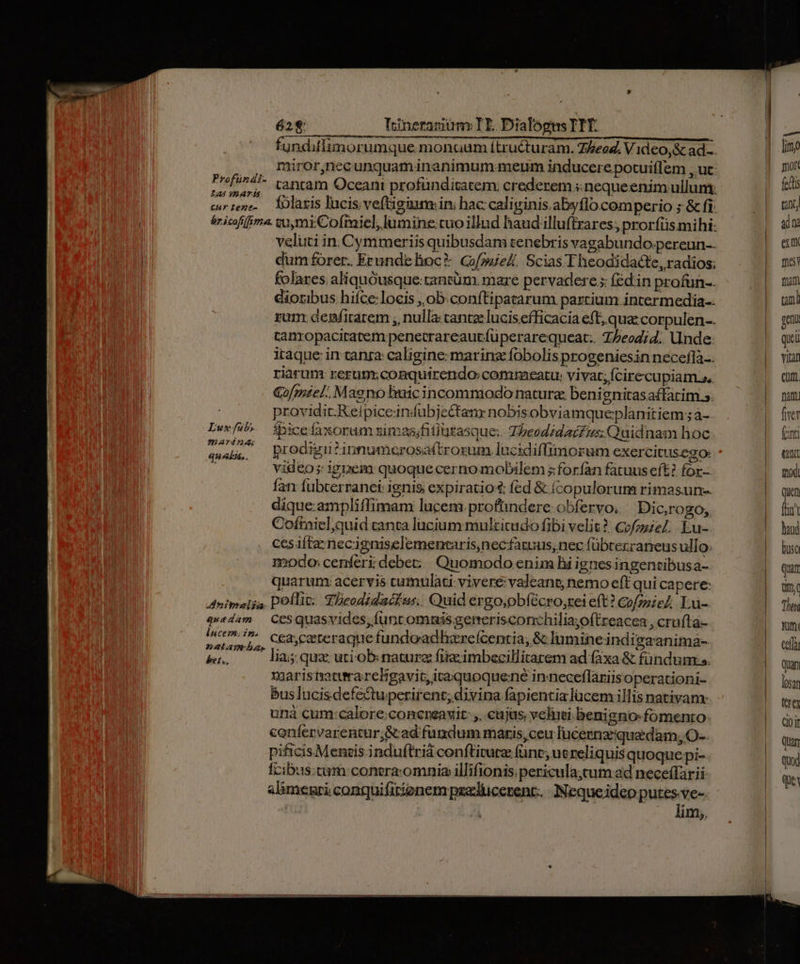 undifiuimorumque monuum ítruéturam. Z/eog. V 1dco,&amp; ad.-. , miror,necunquaminanimum meum inducere potuiílem , ut: RAD canam Oceani profündisatem: crederem s nequeenimullum: carens. laris lucis; veftigiuns ini hac: caliginis. abyflo.comperio ; &amp; fi: | áricofiféme. sumiCofraiel, lumine:tuo illud handilluftrares; prorfiis mihi: | veluti in. Cymmeriis quibusdam tenebris vagabundo.pereun-- l dum forer. Erunde hoc? GofouieA. Scias 'Theodidacte, radios; folares. aliquóusque:tantüm. mare pervadere 5 (éd in profun-. dioribus hiíce:locis ,. ob.conftipatarum partium. intermedia-- ram. denfirarem , nulla: cante lucis efficacia eft. qua corpulen-. tanropaciratem penetrareautfüperarequeat.. Z5eod;4. Unde: iraque in canra: caligine: marina fobolis progeniesin necefla.. riarum rerum conquirendo commeatu: vivat; Ícirecupiam.s, a Gofzmiel. Maeno lmic incommodo natura, benignitasa£fatim 5. providit.Reipiceindübjectanr nobisobviamqueplanitiem ;à- Luxfub,. | fpice faxorum simas;fitiurasque:. TbeodidaiZus; Quidnam hoc Hs Solid prodigu?innumcrosa(trozum. lucidiffimorum exercitusego: video; ignem quoque cernomobilem s foríàn fatuus eft? for- Ían: fubcerranei: ignis expiratio: fed &amp; (copulorum rimasun-. dique.ampliffimam lucem. profündere obfervo, | Dic,rogo; Cofiniel;quid canta lucium mulzitudo fibi velit? CofozieZ; Eu- ccs ifte necigniselemenraris,necfatuus, nec fübrerraneus ull Q ioodo: cenferi debe; Quomodo enim Bi ignes ingencibusa- | quarum: acervis cumulati: vivere: valeant; nemo eft qui capere: Animalia. Doflit: S.Deodidacfus, Quid ergo,obfécro;rei eft? CofzieA Lu-. quedam CeSquasvides, funt omnis generisconchiliayoftreacea , crufta- Anat) 2, C&amp;&amp;cateraque fundoxadharefcenria, &amp;c lumineindigaanima- &amp;n — lasgquzutiob nature fireimbecillitarem ad faxa &amp; fündum: s. xaaris naturarcBEgavit,itaquoquene inneceflariisoperationi- buslucisdefectuperirent; divina fapientia lücem illis nativam: unà cum:calore:coneneavit: ,, cujas; velimi benigno fomento: coníervarentur&amp;ad fundum maris, ceu lucesnzqua dam, O-- pificisMeneis induftriá conftiturz (ünc, ucreliquis quoque pi- fcibus:cum conera:omnia illifionis.pericula;cum ad neceffarii alimegri conquifirionem psedlucezent.. Neque idco putes-ve-. : lim;, E [imo mort fet tint dna ert me tam uni m qui via eua. fart five fint Cr tod) Quen far haud bsc Quar tiny Tun Qni cef quan loan tre Q0 it Quan Quod qui