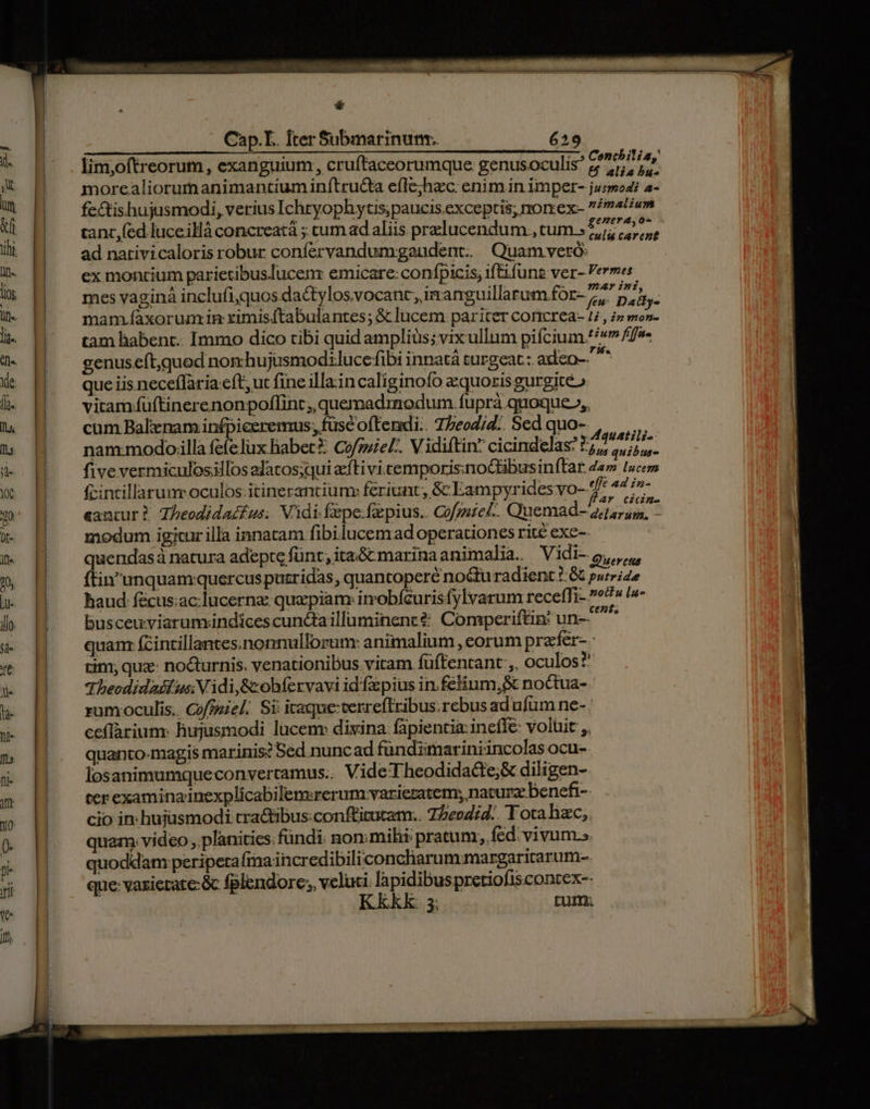 genera, o- tanc, fed luceillà concreatá ; cumad aliis przlucendum , tum.» 7,5 47,5, ad nativicaloris robur confervandumgaudent. Quam veró: ex montium parietibuslucenr emicare: confpicis; iftifune ver- Vermes mes vagina inclufi,quos da&amp;tylosvocant, inanguillarum for- 7; : m P mam .faxorum in ximisftabulantes; &amp; lucem pariter coricrea- 4, iz ERA tam habent. Immo dico tibi quid amplius; vixullum pifcium.//v» ffs genuseít,quod non hujusmodlucefibi innatà turgeat: axleo-- d que iis neceffaria:eft; ut fine illain caliginofo zquozis gurgite» vitam füftinerenonpoflint;, quemadrnodum. fuprà quoque», cum Bal nam infpiceremus; füsc offendi. TPeodjd.. Sedquo-. , nam:modo.lla fefelux Babet?: Cofzuie£:. Vidiftin? cicindelas? r4 agii i3 five vermiculosillos alatos;qui aftivi.cemporis;nocbusinftar 4«» lucem fcintillarunr oculos: itinerantium feriunt, &amp; Eampyrides vo- 7* 44 - eantur? Zbeodidacfus; Vidi fepe: fzpius.. CGofmiel. Quemad- 2, 6: modum igicur illa innatam fibi.lucem ad operationes rité exe- quendasà natura adepte funt; itai&amp; marina animalia. Vidi-5,,,, ftinunquamquercus puzridas, quantopere no&amp;tu radient ? &amp; purride haud fé&amp;cus;ac;lucernz: quapiam irmobfcurisfylvarum receffi- »£« l4 busceuviarum.indicescunctailluminenté Comperiftin! un- ^^ quam: (intillantes.nonnullorum: animalium , corum prafer- - tin; que: nocturnis. venationibus. vitam fuftentant ;. oculos? dheodidadf us Vidi, &amp;obfervavi id'fpius in.feium,&amp; noctua-. rum oculis.. Coffeiel.. Si: itaque: verreftribus. rebus ad ufum ne- : ceflarium: hujusmodi lücem» divina fapientia: inefle- voluit ,. quanto-magis marinis? Sed nuncad fündimariniincolas ocu- losanimumqueconvertamus.. VideTheodidacte;&amp; diligen- ter examina inexplicabilensrerum:;varieratem; naturae benefi- cio in hujusmodi cra&amp;tibus:conftirutam.. 7Zeo4;4.. Tota hzc,. quam. video , planities: fundi. non: mihi pratum; fed: vivum.». quoddam periperafma incredibili concharummargaritarum-. que vaxierate:&amp; fplendore; veluci. lapidibuspretiofis contex-