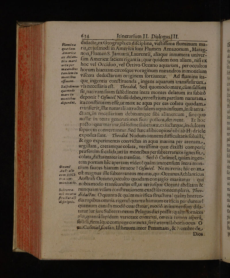 Biumi,, Cidacte,ex Geographica difciplina, vaftiffima fluminum ma- quedam. ria,cujutmodi in America funt Flumen Amazonum , Marag- Ameis mon,FlumenS. Januarii, Laurentii, aliaque innumera univer- ss Wi wit fam Ámericz faciem ri gantia ;qu&amp; quidem non aliam , nifi ex otapr — hoc vel Occiduo, vel Ortivo Oceano aquarum, peroccultos m««45 horum hiatum cecofque voraginum mzandros in montium. t ribw. Vifcera deductarum originem fortiuntur.  Ad flumina ita- eflunt. que ingentia conftituenda , ingens aquarum transfüfarum » Salfedmem Visneceflàriaeft. —Tbeodid, Sed quomodo mare;,cüm falfum «94^ fit nativamfüam fálfedinem intra montes delatum ita fübitó ponia, deponit ? Cof;uzel Nofle debes,terreftrium partium naturam s anontibus. P à p 4perdat,. ita confticutam effe;ut mox ac aqua per eas colatu quodam. cranfterit,ille naturali attractu falemaquis infitum,in feattra- dum,in neceflarium. debirumque fibi alimenzum , finequo nu!'e: in: terra generationes fieri poflent,derivent. — Et hoc pactoaque marinae falfedine fuá exuta exfuctquein dulcem faporem convertuntur.Sed hecalibicopiosé cibi ab Hydriele expofitafünt. — T/eoid. Nodumomnem difficultas foluifti, &amp; cgo experimentis convictus in aqua marina per arenam, argillam , creramque colata , veriffima quz dixifti comperi; prafercim fi calida;utiin montibusper fübterraneos ignes fit», colata,dictas materiastranfeat; ^ Sed ó Cofimel, quàm ingen- tem portar hic apertam video! quàm immenfüm intra mon- 9v»? — tium fauces hiatum intueor ! Cofzzzel. Nemireris; hic enim.» ni we dá eft magnus illefübcerraneus mea tus,quoOceanusAthlanticus Pecm- Auftrali Oceano;occulto quodam conjügio maritatur : qui m^^i4'*- yobismodo tranfeundus eff,uc urriufque Oceani ábditam &amp; Suhterra-. nunquam vifam confhitrutionem exactis contempleris. T5eo- nei meats did a/f rs, O quanta &amp; quàmmirifica ftru&amp;tura! qudm horren- M disrupibusomnia rigent! quanta hiatuum orificia parduntur! quantum canalis modó coar&amp;tatur; modó in imimenfüm:dila- tatur lut jure Subtérraneum Pelagusdici poffit: quat Tornices 2Itiquantá lapidum varietate contexti, omnia tamen afperá, fotidà,firmáquecompageconnexa,feré eterni laboris opus. O sui Cofmicl forfan I(thmum inter Panamam; &amp; ombre de. | Dios.