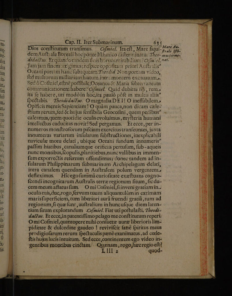 Em — Cap. IT. IterSubmarinum. 6 Dios conftitutum tranfimus. — Czfzziel. Ita eft , Mare fiqui- P Toi demAuft:ale Boreali hoc ponte Ifthmico difterminatu:.77e0- zu terma- didatf us. Er guandotandem finis horunimirabilium 1 Co/7se; c, vat. Jam jam finem itt/gimus; refpice oppofita m priori Auftralis? Oceani portam hanc fubaqueam.77e»4;d. Non portam vidco, fed multorummilliarium hiatum intra montem excauauim ». Sec ó Cofiaiel,eftné poffibilejOceanos &amp; Maria fübterraneam communicationem habere? Co/zze?. Quid dubitas fili, rem. ita fe habere,uti modóin hoc,ira pauló póft in mulcis aliis* fpectabis. Z5eodidacfus O magnaliaD EI! O ineffabilem; Opificis mentisSapientiam! O quàm pauca,non dicam czle- ftium rerum,fed &amp; hujus fenfibilis Geocofmi , quem pedibus? calcamus,quem quotidie oculisevoluimus , myfteria humani intellectus caducitas novit!Sed pergamus. — Et ecce, per in- numeros monítroforum pifcium exercitus tranfeuntes, juxta innumeras variarum iníularum fübftru&amp;iones, inexplicabili navicule motu delati , ubique Oceani fundum innumeris? paffim hiatibus , canaliumque orificiis percufum, fub -aqueis nunc montibus,fcopulis,planitiebus,nunc vallibus in immen- fum exporrectis refercum offendimus; donec tandem ad in- fularum Philippinarum fubmarinum Archipelagum «delati, intra canalem quendam in Auftralem polum vergentem ; defleximus. — Hicegofümmaàcuriofitate exaítuans cogno- fcendiincognitarum Auftralis terre regionum fitum, fic du- cem meumaffatusfum. |.O miCofmiel,fiinveni gratiam in . oculis tuis,duc,rogo,fervum tuum aliquantulum in extimam marisfüperficiem, cum liberiori aurà fruendi gratià , cum ad regionum,fi qua func, auftralium in huncuíque diem lacen- si cium ficum explorandum .Cofzzze/. Fiat uti poftulafti, T5eod;- » dac£us. Ex eccein patentiffimo pelago me coníftitutum reperi. | lt | O mi Cofmiel,quantopere mihi confuetz aurz liberioris lim-  pidicate &amp; dulcedine gaudeo ! reviviícic fané fpiritus meus , | prodigiofarum rerum fpectaculis pené exanimatus , ad cocle- ftis hujus lucisintuitum. Sed ecce,continentem ego video in- b | gentibus montibus cinctam. « Quenam , rogojhecregio eft? | Lll z
