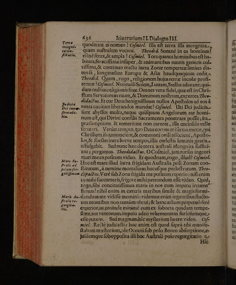 MES ^; Quodnam einomen ? Cof;aiel. Illa eft terra illa incognita, :&amp;c5»- quam auftralem vocant. — 7beodid. Suntné in ea homines? fitwiw — eitnéferax,Scampla ? Co/miel. Totaquanta hominibus eft ha- bitata;fei aciftimainfüper , &amp; animantibus omnis generis cul. tiffima,&amp; continuo tractu intra Zonz temperata limites dis- tenía , longitudine Europa &amp;t Afie baudquaquam cedit» Theodid. Quam , rogo , religionem hujusterra incole profi- tentur ? Co/zziel.. Nonnuili Solem,Lunam,Stellas adorant; qui- dam nullius religionis fünt. Omnes vere fidei,qua eft in Chri- ftum Servatorem tuum, &amp; Dominum noftrum,expertes.7bee- ou Vidaifi. Eccur Deusbenigniffimus nullos Apoftolos ad eos à dicia dra : Ute ; ul Nu SAT Dei impas. tà Czccitate liberandos mandat? Cofzel. ti Dei judicia... ferwtabi. Íunt abyflüs multa,neque quifquam Angelorum aut homi- X» num eít,qui Divini confilii Sacramenta penetrare poffit ; ita... prafumptione, &amp; temeritate non careret , illa curiofiüs velle: Ícrutari. Veniettempus,quo Deuseorum mifertus miccarqui. Chri(tum iisaununcieat,&amp; commnuniovili aflocienz ,A pofto- los,&amp; for(anintrabreve tempusillis coelcftis luminis gratia.» affulgebit. / Sed nunc hzc deterra auftrali iicognita füuffici- ent; pergamus. Z/eodidacf «s. O Cofmicl, jam ruríüs ingenti | marimeexpofirum video. Ec quodnam,rogo, illud? cofoziez. i vr 7 Hoceftmareillud intra frigidam Auftralis poli Zonam con-. polum fvi- lticutum ,à nemine mortaliusm hucufque perluftratum. 7Zeo- sidifomam cd'ivacf us. V ere fab.Zona frigida me pofitum reperio : nifi enim uu mihifuccurreris,frigore mihi pereundum efle video. Quid, z0go,(ibi concitariffimus. niaris in nos cum impetu irruens? £uxus? nihil enim in ceteris maribus fimile &amp; magisformi- Maris 4u- dandugame vidifle memini: videmur enim ingentibus flu&amp;tu- i 747^ ummontibus nontantüm obrui;&amp; huncaftum perpetuó fere ALAS experior,ut proinde minimé eum ex fuborta quadam cempe- ftate,aut ventorum impetu adeo vehementem füriofumque» efleputem. | Sed magnumhic myfíterium latere video. | Co/- miel. Recte judicafti hoc enim eft quod fupra cibi manife- ftabam myfterium,de Oceani fub. polo Boreo abíorptione;e- juídemque fübeoppofita illi hoc Auftrali polo regurgitatio. e^ | Hic