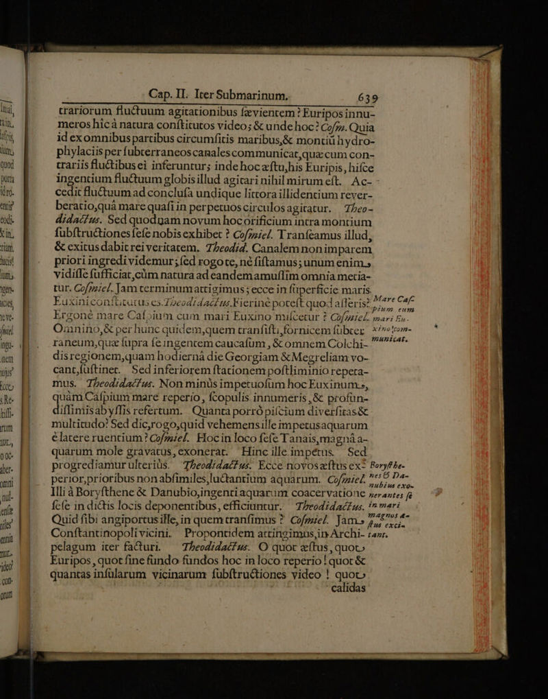 trariorum fluctuum agitationibus fzvientem? Euripos innu- meros hicá natura conftitutos video; &amp; unde hoc? Co/z;. Quia id exomnibus partibus circumfitis maribus,&amp; montiü hydro- phylaciisper fubterraneos canalescommunicat,qua cum con- crariis flu&amp;ibusei inferuntur; inde hoc aftu,his Euripis, hifce ingentium fluctuum globisillud agicari nihil mirum eft. Ac- - cedit lu&amp;tuumad conclufa undique littora illidentium rever- beratio,quà mare quafiin perpetuoscirculosagitatur. —7/eo- didacéus. Sed quodgam novum hocorificium intra montium fubítru&amp;tionesíefe nobis exhibet ? Cofzzie/. Tranfeamus illud, &amp; exitus dabit rei veritatem. 77eodi4. Canalem nonimparem ws &amp; . prioriingredividemur;íed rogote, né fiftamus;unum enims um | —vidiffefufficiat,cüm naturaad eandemamuffim omnia metia- Ven. | tur. Co/gzzel. Jam cerminumattigimus; ecce in füperficie maris. ig ici Euxiniconfütcatus es.7 eod dati us.Fierine poteft quod afleris? Pn € we B Ergoné mare Caí»ium cum mari Euxino milícetur ? Co/natel.. mari Ea. fric | Omnnino,&amp; per hunc quidem,quem tranfift; fornicem fübcer Ee i M. raneumque fupra feingentem caucafum , &amp; omnem Colchi- : mm M. disregionem,quam hodiernà die Georgiam &amp;Megreliam vo- ur cant/füftinet.. Sedin feriorem ftacionem poftliminio repeta- itt mus. Theodidacfus. Non minus impetuofum hoc Euxinum.» Ae HM. —quámCafpium mare reperio, fcopulis innumeris ,&amp; profun- d H diimisabyffis refertum. Quanta porrópiícium diverfitas&amp; rum multicudo? Sed dic,rogo,quid vehemensille impetusaquarum UL, elatere ruencium'? Cofzzzel. Hocin loco fcfe Tanais,magnáa- m quarum mole gravatus,exonerat. Hinc ille. im pétus. Sed je] progrediamur ulterius. Theodidact us. Ecce novos Rt ex- joder omo | perior,prioribus nonabfimiles,luctantium aquarum. Cof piel. bius exo- ni- Illi à Boryfthene &amp; Danubio,ingentiaquarum coacervatione »erantes f ul fcfe in dictis locis deponentibus, efficiuntur. T; lreodidacfus. sos m Quid fibi angiportus ille, in quem cranfimus ? Cofmiel. Jam» 5, oid Wk Conftantinopolivicini. Proponudem a:ringimus,in Archi- ra». , pelagum iter fa&amp;uri. — Theodidaéus. O quot aítus, quoc ' J Euripos, quot fine fundo fundos hoc in loco reperio ! quoc &amp; TE quantas infülarum vicinarum fubfítructiones video ! quoc or calidas onut