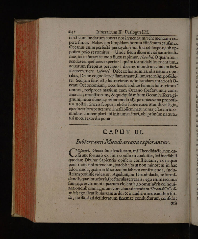 &amp;arcticum undarum contra nos irruentium;vehementiam ex- pertifimus. Habes jam limpidam horum éffectuum caufam... Oceanus enim perfectà pericyclofi hec loco abforptus,füb op- pofito polo revomiter. Unde ficuti illum invitá naturáadi- musjira in hunc fecundo fluxu rapimur. 77eod;d. O quàm hor- zendascempeftaces experior ! quàm formidabiles ruentíum » aquarum: ftrepitus percipio ! diceres mundimmachinam fati: Ícentem ruere. Cofoziel. Difceex his admirandis nature ope-- ribus, Deum cognofcerejillumamare;illum eternüm poffide- rc. Sed jam fadus eft ; luftravimus admirandam interioris O-- €cani Occonomiam , occultas &amp; abditas femitas luftravimus* omnes, reciproca marium cum. Oceano fpeQtavimus: com- mercia ; monftrorum;, &amp; quidquid mirum Oceani vifcera gi- gnuntincuiti fumus.; reftat modó id, qui unieus erat propofi- tus noftri itineris fcopus , reli&amp;&amp;o fubterranei Mundi veftigio,, €jus interiora penetrare , ineffabilem natura majeftatem in o- mnibus contemplari ibi initium facturi, ubi primum natura.». fui motusexordia ponit. CAPUT III. Subterranei Mundi arcana explorantur.. C YOfmiel. Geocofmiítru&amp;uram, mi Theodidadle, non ca- zu aut fortuitó ex limi confluxu coaluifle, fed ineffabili quodam Divinz Sapientiz opificio conftitutam , ex iisquz pauló póft cibioftendam , patebit: ita ut non minorem in hac adornanda, quàm in Microcofmi fabrica conftruenda , indu- ftriampofüifle videatur. Agedum,mi T heodidacte,né formi- dandis,qua intueberis/fpectaculisterrearis; ego enim tecum.» fum,egoteab omniaquarum violentia,ab omniaériscoi nqui- narioneaabomni ignium voracitate defendam.7/ecdi4.O Cot- miel; ego,ficuti hujus tam ardui &amp; inauditi itineris author fui- fti, itaillud.ad.defiderarum finemte condu&amp;urum confido: tun