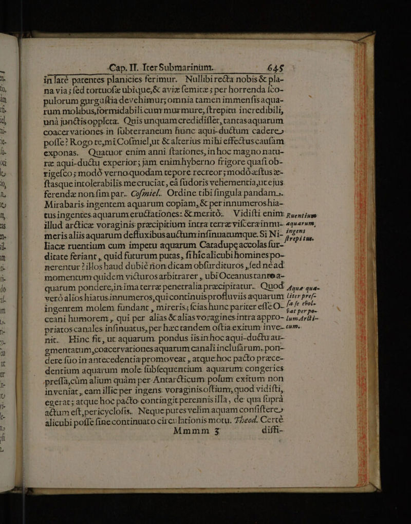 inlacé parentes planicies ferimur. Nullibire&amp;a nobis &amp; pla- na via; fed tortuofz ubique;&amp; avizx femice ; per horrenda íco- pulorum gurga(tia devehimur; omnia camen immenfis aqua- rum molibus,formidabilicumv murmure; ftrepitu incredibili, unà junctisopplera. Quis unquamcredidiflet, tancasaquarum coacer vationes. in fübterraneum hunc aqui-ductum cadere» pofTe? Rogo te,mi Cofmiel,ut &amp; alterius mihi effe&amp;tuscaufam exponas. Quatuor enim anni ftationes, inhoc magno natu- rz aqui-du&amp;u experior; jam enimhyberno frigore quaftob- rigefco ;modó vernoquodam tepore recreor ;modóacftus z- ftasque intolerabilis mecruciat, eà fudoris vehementia,ucejus ferendz nonfim par.. Cofzziel.. Ordine tibi fingula pandam ;. Mirabaris ingentem aquarum copiam, &amp; per innumeroshia-. cusingentesaquarumrerudtationes: GCmeritó. — Vidiíti enim pues illud arctice voraginis precipitium intra terra vifcera inm quarum, merisaliisaquarum defluxibusauctuminfinuatumque. Si Ni- 2/57. liacz ruentium cum impetu aquarum Catadupe accolas fur- ME ditate feriant , quid futurum putas, fi hicalicubi hominespo-- nerentur 2illos haud dubié non dicam obfürdituros ,íed néad. quatum pondere;in.ima terra penetralia pracipitatur. Quod. ,,,, qua. veró alioshiatusinnumeros,quicontinuisprofluviis aquarum Uter pref ingenrem molem fündant , mireris, fcias hunc pariter efle O- euet ceani humorem , qui per alias &amp;aliasvoraginesintra appro- alid oed priatoscanales infinuatus, per hzc candem oftia exitum inve- ce». nit. Hinc fit, ut aquarum. pondus iisinhocaqui-duétuau- ementatum,coacervariones aquarum canaliinclufirum, pon- dere.füo imantecedentia promoveat , atquehoc pacto prece- dentium aquarum mole fübfequentium aquarunr congeries preffá,cüm alium quàm per-Antar&amp;ticum polum exitum non inveniat, eam illicper ingens voraginisoftium, quod vidifti, egerat; atque hoc pacto contingit perennis illa, de qua fuprà a&amp;tum eftpericyclofis. Neque putesvelim aquam confiftere» alicubi poffe fine continuato circo lationis motu. 7/4. Certé Mmmm $3 diffi-