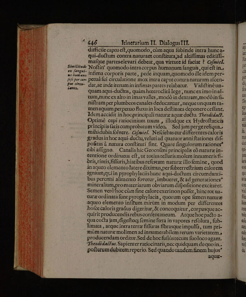 difficile captu eft,quomodo, cüm aqua fübinde intra hunca- qui-du&amp;tum contra naturam conftituta;ad alciffimas editiffi- maíque parteselevari debeat , qua virtute id faciat ? Cofzsiel. | Similitude Noftin' quomodointracorpus humanum fanguis, qui eft in. | ex [49891- infira corporis parte, pede inquam,quomodo ille idem per- («fe per cor. petu fui circulatione mox intra caputcontra naturam afcen- i | EN dat;ac inde irerumininfimaspartesrelabatur. Vidiftinéun- l | ^. . «quamaqui-du&amp;us, quamheteroclitá lege , nunc eximoinal- tum,nunc cx alto in imasvalles ,imodó in dextram,modó in fi- niftram per plumbeos canales deducantur , neque unquam ta- inenaquam perperuo fluxu in loca deftinata deponere ceflànt. Idemaccidit in hocprincipali naturz aqua ductu. 75eodidac?. | Optimé cepi ratiocinium tuum , illudque ex Hydroftaticis Ü principiisfatis comprobatum video, Sed jam pergerefiqua., | mihidubiaíolverc. Co/zie/. Nefciebascur differentes caloris gradus inhoc aqui-du&amp;tu,velutiad quatuoranni ftaciones dif pofitas à natura conftituti fint. Quare fingulorum rationes? £tibiafligno. ' Canalis hic Geocofmi principalis eó nature in- tentione ordinatus eft, ut tociustellurismolem innumerisfi- : bris, rimis,fifluris,hiatibus refertam naturz illo femine, quod inaqueo elemento latere diximus,per fübterreftrium calorem ignium;quiin pyrophylaciishunc aqui-ductum circumdanti- bus pereniii alimento fovetur ,imbueret, &amp; ad generationes? mineralium,promateriarum obviarum difpofitione excitaret. Semen veró'noc cüm fine caloreexerinon poflet, hinc tot na- tura ordinata func pyrophylacia , quorum ope femennatura aqueo elemento infitum mirüm in modum per. differentes hofce caloris graáus digeritur, &amp; concoquicur ,corpusqueac- quirit producendisrebusconfentaneum. Atquehocpa&amp;to a- qua cocta jam,digeftoq; femine foeta in vapores refoluca , fub- limata , atque intraterra fiflüras fibrasqueimpulfa, tum pri- müm nature molimen ad innumerabilem rerum varietatem 5 producendam orditur.Sed de hoc fufiscecum fuüolocoagam. Jheodidacf us.Sapienter ratiocinaris,)nec quidquam dequoin.. pofterumdubitem reperio. Sed quando tandem finem hujus? aqua-