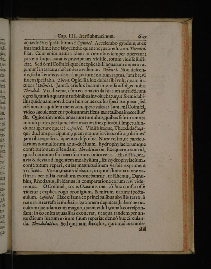 E] Ide itf. fni] [in, i Kt (cen. eun. Tinal. Jinfi ftt. (lint. uud. hti qu loris s di If tit- risf- qud rem luti- yer 3tet, X i- TUI en jede 104 üb- 1pr m ga. oil. yj quie Cap. IIL iterSubmarinum. 647 aquaeductus fpectabimus ? Cofpiel. Accelerabo. gradum;ut ex intricatiflimo hoc labyrintho quantocyuste educam. 77eod;d. Fia. Cüm enim natura idem in omnibus femper operetur; partem hujus canalis przcipuam vidifle,totum viditle fuffi- ciat. Sed ó mi Cofmicl;quo inexplicabili aquarum impetu ra- pimur ? intartara defcendere videmur. Co/zziel. Non defcen- dis,fed aícendis violentià aquarum in altum raptus. Jam brevi finem fpedabis. T5eo4. Quid illa lux dubia fibi vult, quam in- tueor ? Cofmiel. Jamfolaris lux hiatum ingrefla affulger nobis. Theodid. Vix dixerat, cüm eccenavicula hiatumantarcticum. egrefla,cantis aquarum turbinibusinvoluebatur,ut formidabi- lius quidquam non dicam humanus oculusfpectare queat , fed. né humana quidem mens conciperevaleat: Jam, mi Cofmiel, video luculenter cur polusantarcticus mortalibusinacceflus? fi. Quisenim hofce aquarum tumultus,quibus fefe in omnes mundi partes perhunc hiatunscum.inexplicabili impetu fun-. dunríuüperare queat? Cofgae£ Vidiftiitaque, T heodidacte;a- qui-ductam racipuum,quem natura ia Geocoímo,ob fines? jam tibi expofitos fàpienter difpofüic. Nunc reftac,ut particu- larium nonnullorum aqui-ductuum , hydrophylaciorumque conftiturionem oftendam.. 75eoZidacZus. Exequeretotum id, quod opcimum fini meo füturum judicaveris His dictis,per. avia &amp; devia ad ingentem meabyflum , feu hydrophylacium.s conftitutum reperi, cujus magnitudinem verbis exprimere vixliceat. Verbo,mare videbatur , in quod flumina cantz va- ftitatis per oftia canalium evomebantur , ut Rhenus, Danu- bius, Rhodanus, Eridanus in comparatione eorum rivi vide- rentur. OCofmiel, tocus Oceanus meritó huc confluxiíle videtur ; explica rogo prodigium, &amp; mirum naturz fpecta- eulum. Cofzuiel. Hzeceftuna ex principalibus abyffis terre, à naturain terreítris molisirrigationem deputata,habetque oc- ceultumquendamcum magno, quem vidifti,canalicorrefpon- füm :in eoenimaquas füas exonerat, ucaqua tandem per an- rar&amp;ticum hiatum exicum fuum reperiat denuó huc circulan- da. Tbeodidacfus, Sed quisnamille calor , quitantá me mo
