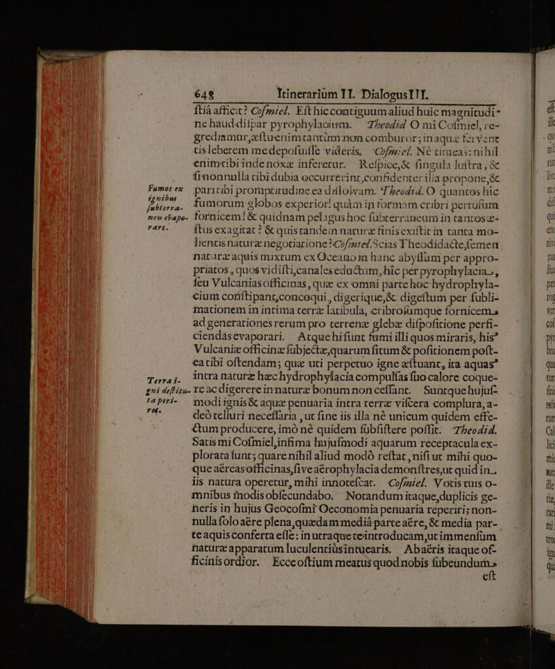 Terra i- ftià afficit? Cofmiel. Efthiccontiguumaliud huic magnitudi- grediamur,z(tuenimtantum:non comburor; inaqux fervent tislebetem medepofuifle videris, 'Cofmiel. N6 timeas: nihil enimtibiindenoxe inferetur. Refpice,&amp; fingula luitra , &amp; finonnulla cibi dubia eccurrerint,confidenter ilia propone,&amp; paritibi prompticudine ea dilloivam. T heod:4. O quantos hic fumorum globos experior! quàm in tormam cribri pertufüm fornicem! &amp; quidnam pelagus hoc fubrerraneum in tantos z- itus exagitat ? &amp; quisrandein natura finisexiftir in canta mo- liencis naturz negotiarione ^Cofurel. Scias T heodidacte,femen naturz aquis mixtum ex Oceano hanc abyflam per appro- priatos , quos vidifti,canales eductum, hic per pyrophylacia., Íeu Vulcanias officinas, que ex omni parte hoc hydrophyla- mationem in intima terrz latibula, ctibrofümque fornicem. ad generationes rerum pro terrenz gleba difpofitione perfi- ciendasevaporari Atquehifunt fumi illi quos miraris, his? Vulcaniz officinz fübjectz,quarum fitum &amp; pofitionem poft- eatibi oftendam; qua uti perpetuo igne aítuant, ita aquas* intra nature hechydrophylacia compulías fuo calore coque- modi ignis&amp; aqux penuaria intra terr vifcera complura, a- deó telluri neceflària , ut fine iis illa né unicum quidem effe- &amp;um producere, imó né quidem fübfiftere poffit. 77eo4i4. Satis mi Cofmiel,infima hujufmodi aquarum receptacula ex- plorata funt; quare nihil aliud modó reftat ,nifi ut mihi quo- que aéreasofficinas five aérophylaciademonftrest quid in. iis natura operetur, mihi innotefcat. Cofzziel. Votis cuis o- mnibus inodisobfecundabo. Notandum itaque, duplicis ge- neris in hujus Geocofmi Oeconomia penuaria reperiri; non- nulla folo aére plena,quedam medià parte aére, &amp; media par- teaquisconferta efle: in utraque teincroducam,utimmenfüm naturz apparatum luculenciüsintuearis. Abaéris itaque of- ficinisordior. Ecceoftium meatus quod nobis Mad. €