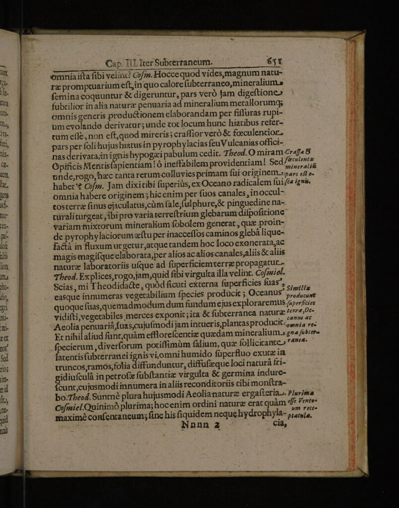 omniaiíta fibi velia! Cofz.Hocce quod vides,magnum natu- rz promptuariumeft,in quo calore (übterraneo,mineralium.s feminacoquuntur &amp; digeruntur, pars veró jam digeftione» fubtilior inalia natare penuaria ad mineralium metallorumg; omnisgeneris preductionem elaborandam per fifluras rupi- umevolande derivatur; unde tot locum hunc hietibus refer- cum effe, non eft,quod mireris; craffior veró &amp; foeculentior, pars per foli hujushiatusin pyrophylacias feuVulcanias offici- nas derivatainignishypogai pabulum cedit. 7j beod. O miram Craf4 8 Opificis Mentisfapientiam | Ó ineffabilem providentiam! Sed ^77 unde;rogo,hec tantca rerumcelluvies primam fui originem. la kien habet'? Cofz;. Jam dixitibi (perius, exOceano radicalem fui./c« iie. omnia habere originem hic enim per fuos canales ,inoccul- tosterra finus ejaculatus,cüm fale,fulphure,&amp; pinguedine na- cüraliturgeat, ibi pro varia terreftrium glebarum difpofitione variamtnixtorum mineralium fobolem generat, quz proin- de pyrophylacioramecftu per inacceílos caminos glebà lique- £fa&amp;à in fluxumurgeturjatque andem hoc loco exonerata,ac magis magifqueclaborata,per alios acalioscanales;aliis &amp; aliis naturz laboratoriis ufque ad fuperficiemterre propagatur- Theod. Explices,rogo,jam;quid fibi virgulta illa velint. Cofoeiel- Scias, mi Theodida&amp;e, quód ficuti externa fuperficies fuas^, ...... easque innumeras vegexabilium fpecies producit ; Oceanus Nigdie e quoque füas,quemadmodum dum fandumejus exploraremus (iperfecies vidifti,vegecabiles merces €x ponic;ita &amp; fubcerranea natura terr Oc- Aeolia penuariá fuascujufmodijam intueris plantas producit, 7, re: Ec nihilaliud funt,quàm efflorefcentize quadam mineralium.» gna abere fpecierum ,diverforum potiffimum fàlium, qua follicitante» n^ fatentisfubterraneiignis vi,omni humido füperfluo exutz im truncos,tamos folia diffunduncur, diffufzque loci naturá fri- gidiufculà in petrofx fübítantiz virgulta &amp; germina indure- fcunt,cujusmodi innumera inaliis reconditoriis cibi monftra- bo.75ecd. Suntné plura hujusmodi Aeolianaturz ergaíteria. PIurima Cofoniel. Quinimó plarima; hocenim ordini naturz erat quàm 4e Veste maxime confencaneum; finc his fiquidem neque hydrophyla- DW * iNnnn 2 cia,