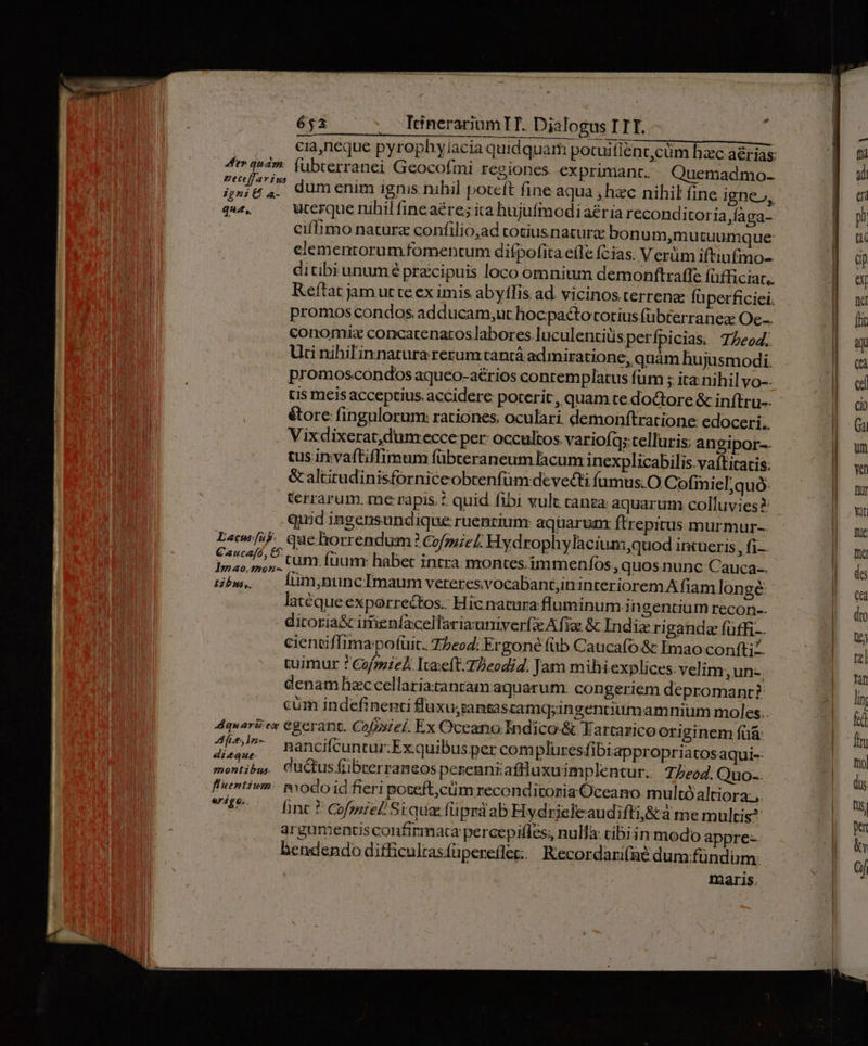 - 4 quam: (übcerranei Geocofmi regiones exprimant. Quemadmo- LAT dum enim ignis nihil poceft fine aqua , hec nihil fine igne», qué, ucerque nihil fineaére; ita hujufmodi aeria reconditor ia,faga- ciflimo naturz confilio,ad cotiusnaturz bonum,mutuumque elementorum fomentum difpofita efle (cias. Verüm iftiufino- ditibi unum é przcipuis loco omnium demonftraffe fufficiat.. Reftat jam ut te ex imis abyffis ad. vicinos terrenae fà perficiei. promos condos adducam,ut hocpactotorius (übterranez Oc... conomi: concatenatos labores luculentiuis perfpicias. 7Zeod. Uti nihilinnatura rerum tantá admiratione, quám hujusmodi. promos.condos aqueo-aérios conremplatus füm ; ita nihil vo-- tis meis acceptius. accidere poterit, quam te doGtore &amp; inftru-- éore fingulorum: rationes, oculari. demonftratione edoceri.. Vixdixerat,dum ecce per: occultos. variofq;telluris; angipor-- tus invaftiffimum fübteraneum lacum inexplicabilis.vaftitatis: &amp; altitudinisforniceobcenfüm devecti füumus.O Cofimiel;quó: Crrarum. me rapis.? quid fibi vult canza aquarum colluvies? qmd ingensundique ruentiunr aquarunx ftrepitus murmur L«ew/ib que. lorrendum Czfmie/ Hydrophylacium quod intueris ,fi- Poit ar tum. füumr habet intra. montes, immenfos ;quos. nunc Cauca-. bw, o lum,nunclimaum veteres vocabant;ininteriorem A fiam lon ge latéqueexporrectos.: Hic natura fluminum .in gentium recon-- ditoria&amp; irtienfacellariauniver(zeA fiz &amp; Indiz ri ganda fuffi-. cientiflima potuit. Z5eod: Ergoné (üb Caucafo&amp; Émao confti. tuimur ? Cofzsiek Iaxeft.TDeodid. Jam mihiexplices: velim ,un- denamBaccellariatantam aquarum. congeriem depromanrt? cüm indefinenti fluxu;zantascamq;ingentiutmamnium moles. 4quaré:es egerant. Cofoiel. Ex Oceano Indico&amp; Fartaricooriginem füá Aes ln vef. -—Es« nma ; yInres fiiy Onri: ha n. i nancifcuntur.Ex quibus per com pluresfibiappropriatosaqui-- hinc ? CGofmiel/ Stqua füprdab Hydrisfeaudiftij&amp;à me multis? argumentis confirmata percepifles, nula: cibiin modo appre- bhendendo difficultasfüperefle: | Recordarifaé dum fündum: ! maris