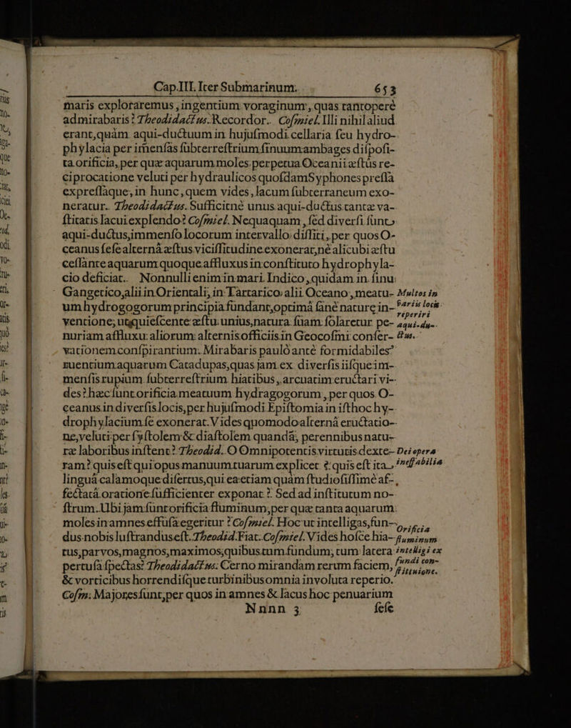 [i 4 . : Li -- . - maris explotaremus , ingentium voraginunr, quas rantoperé 'j | admirabaris : Tbeodidac£ us. Recordor... Cofzzie/. Ili nihil aliud. ! | erant,quàm. aqui-ductuum in hujufmodi cellaria feu hydro- 5 phylacia per irnenías fübcerreftrium finuum.ambages difpofi- d ta orificia, per qua aquarum moles. perpetua Oceanii ocftüs re- id ciprocatione veluti per hydraulicos quofdamS yphones preflà ks expreflàque;in hunc ,quem vides,lacum fübterraneum exo- T neratur.. 7zeodidac£us.Sufficitné unus aqui-du&amp;tus tante va-. Vs fticatis lacuiexplendo? Co/pe/. Nequaquam , fed diverfi füanc» « ] aqui-ductusimmenfo locorum intervallo: diffiti,per quos O- du p ccanus fefealternáà aftus viciffitudineexonerarné alicubi aftu n ceflanreaquarumrquoqueaffluxus inconftituto hydrophyla- lr cio deficiat. Nonnullieniminmari Indico ,quidam.in finu: 1l, : Gangeticogalii in Orientali, in Tàrtarico; alii Oceano , meatu- Multos i iu umhydrogogorumprincipia fundant,optimá Giné nature in- 7775 lec n ventione; ugquiefcente zeftu; unius,natura. fuam: folaretur pe- M, n nuriam aflluxu: aliorum: alternisofficiisin Geocofmi confer- 4. a vacionemconfpiranrium: Mirabaris paulo anté formidabiles^ - pg zuencium.-aquarum Catadupas;quas jam ex. diverfis iifqueinmt-. i- pg menfisrupium. fubrerreftrium hiatibus , arcuatim eructari vi-- d. | des? hecíuntorificiameatuum hydragogorum , per quos. O- x pg ceanusindiverfislocis,per hujufmodi Epiftomia in ifthoc hy-. M drophylacium fe exonerat.V ides quomodoalterná eructatio-- L p ne, veluti per fy(tolem &amp; diaftolem quand&amp;; perennibus natu- i- | rz laboribus inftenc? 77e24;7. O Omnipotentis virtutis. dexte- Dei pera E ram? quiseftquiopusmanuumtuarum explicec ?:quis eft ita. . «f4^ili4 Á NH linguà calamoquedifertusqui eaeciam quam ftudiofiffime af- , s N fe&amp;tatá.oracione.fufficienter exponat *: Sedad inftitutum no- &amp; HH ftrum.bi jam üntorificia fluminum;per qua ranta aquarum. Kk B molesinamnes effüfa'egeritur ? Cose]. Hoc'ut intelligas,fun—, »» | » H dus.nobisluftranduseft. 77eo4;4.Fiat. Cof/zuie/. Vides hofce hia- 5,5; m o WW tus,parvos,magnos,maximos;quibustum fundum; cum latera: /»e4igi ex v . ' Sy  . f«ndi con- f pertu(à fpectas! Thbeadidac£.s: Cerno mirandam rerum faciem, Fitnisne. c | &amp; vorticibus horrendiíque turbinibusomnia involuta reperio. Cofm; Majoresfunr;per quos in amnes &amp; lacus hoc penuarium Nnnn 3 fee