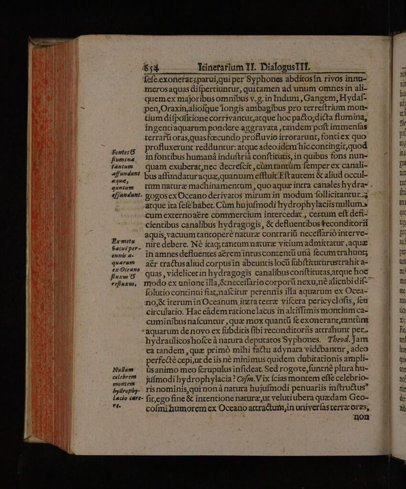 $54. — Yünefatium YI. DialogusTIT. fefe.exoneracsparui,qui per Syphones abditosin rivos innu- Amerosaquas difpertiuncur, quitamen ad unum omnes in ali- quemex majoribus omnibus v.g.in Indum, Gangem, Hyda- penjOraxin;alioique longis ambagibus pro terreftrium morn- tiumdifpóficione corrivantur;atque hoc pa&amp;o;di&amp;ta flumina, ingentiaquarem pondere aggravata tandem poft immenfas terrarü orasquasfoecundo profluvio irrorarunt, fontiex quo pons Drofluxerunt redduntur: atque adeoidem hicconringitquod flumina, infontibus humaná induftrià conftitutis, in quibus fons nun- t4»tum.— quam exuberat;nec decrelcic, cumrantüm femper ex canali- jos pi bus affindatur aqua, quantum effluitEftaucem &amp; aliud occul- quum tim nature machinamentum , quoaquz intra canales hydra . effundunt. &amp;ogosex Oceano derivatos mirumin modum follicitantur.; | | atque ira fefe habec. Cüm hujufmodi Try drophylaciisnulum s | cumexternoaére commercium intercedaz , certum eft defi- cientibus canalibus hyáragogis , &amp; defluentibus teconditorii o aquis, vacuum tantopere naturz contrariü neceffarió interve- Fei nire debere. Né itaq; tantummaturz vicium admittatur ,aqu&amp; e»nisz. inamnesdefluentes aéreminrascontentü unà fecumtrahunt; quorum, Aer tractus aliud corpusin abeuntislocü fübftitucurustrahit a- fuxwt5 — Quas, videlicecin hydragogis canalibusconititutasatque hoc rdiuxu, modo ex unioneilla,&amp;neceffario corpori nexujné alicubi dif folutio continui fiat;nafcitur perenris illa aquarum ex Ocea- no;&amp;iterumin Oceanum intra terrz vifcera pericyclofis, feu circulatio. Hac eádemrationelacus in alciflimis montium ca- cuminibus nafcuntur , qua mox quantü fe exoneranrctantuüm aquarum de novo ex fübditis fibi reconditoriis attráhunt per. hydraulicoshofce à natura deputatos Syphones. 75eo7. Jam ea candem , que primó mihi fatu adynara vidébancur , adco perfedté cepi,ur deiis né minimus quidem dubitationis ampli- Nulum ^ üsanimo meo fcrupulus infideat. Sed rogote,funtné plura hu- i eei juímodi hydrophylacia ? Cofra. V ix Ícias montem efle celebrio- Pyiropiy- risnominis,qutnoná natura hujufmodi penuariis inftru&amp;us lacio &amp;&amp;rt- fit, ego fine &amp; intentione naturz,ut velutiubera quedam Geo- Ad cofmihumorem ex Oceano attra&amp;um,in univerías cerra oras, non