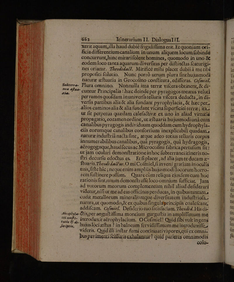 Xericaquamy,illa haud dubié frigidiffima eric. Ec quoniam ori- ficia differenriumcanalium in unum aliquem locum fübinde concurrunt,hincmirari folent homines, quomodo in uno &amp; | &amp;odem loco tanta aquarum diverfitas per diftinctas fcaturigi- | .» mes oriatur. Zheodidacf. Mirificé mihi placer dubii à me cibi propofiti folutio. Nunc porró utrum plura finchujusmodi naturz zftuaria in Geocoínio conftituta, edifferas. Cofzziel. Subterra-. Plura omnino. Nonnulla ima terre vifcera obtinent, &amp; di- Zis, ^ cuntur Principalia : hacc deinde per pyragogos meatus veluti perramos quofdam in univerfa telluris vifcera deducta , in di- verfis partibus alia &amp; alia fundant pyrophylacia, &amp; hac per, | : alios caminosalia &amp; alia fundant vicina fuperficiei cerra; ita. n ut fit perpetua quaedam calefactive ex uno in aliud. virtutis i propagatio, eotramenordine, ut zftuaria hujusmodiunà cuni canalibuspyragogis individuum quoddam cum hydrophyla- ciis eorumque canalibus confortium inexplicabili quadam ; naturz induftrià nacta fint , atque adeo cotius telluris corpus innumerabilibus canalibus, quà pyragogis, quà hydragogis, aérogogisque,haudfecus ac Microcofmi fabrica pertufum fic: .. ut jam oculari demonftratione inhoc fubterranei itineris ro- ftri decurfu edoctus es. Ec fi placet , ad alia jam te ducam z- ftuaria.7Leodi dac us. O mi Cofmiel,fi inveni gratiam in oculis tuis,(i(te hic ; nequeenim ampliüs hujusmodi locorum horro- rem fuftinere poflum. | Quarecüm reliqua ejusdem cum hoc . rationis fint,unum demonftrafle loco omnium fufficia. Jam ad votorum meorum complementum nihil aliud defiderari videtur,nifi ut mead eas officinas perducas, in quibustantam., cudit metallerum mineraliumque.diverfitatem induftriofa.. natura,ut quomodo,&amp; ex quibus fingula principiis coalefcant, | addifcam. Co/zzel. Defiderio tuo fatisfaciam. TZeodi4. His di- i 4tropbyla- Ctis,per anguftiffima monrium gurguftia in ampliffimum me Sob ^, introduxitaérophylacium. O Cofmiel! Quid fibi vulcin gens Keeiptio, hujuslocizftus ? inbalneum fervidiffimum meintroduxitle ; videris. Quid illi inftar fumi continuativapores,qui ex omni- bus pavimenti fcifluris exhalantur? quid parietes omnimodis Tat Jut Vi &amp; n! V ax Tni Int (ef fno ec me jx ide pac hi bus eof Qui Con dat Qar qu fmt tan Unt QUa lito dy pi