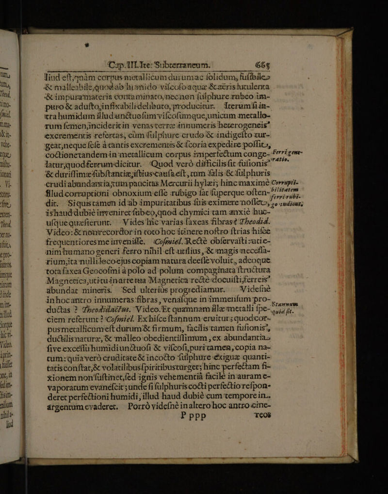 Mte Wm. Un. [77] lm. fei] tg un. va. Aue tilty- lOnati . Vi- iCORU- iliJ Xen The, Xd iuo tpro- ros. Wi (A jinde tite nili dorqu hicv- Video. iprit- ila yc, i editt lisiit- mallot piblld lid (Cap. TIL Tte: Subterraneum. 66$ rum femenjincidericin venasterrc innumeris hecerogeneis excremenris refertas, cüm fulphure crudo &amp; indigefto zur- gear,neque fefe àcantis excremenois &amp; fcoria expedire pofliv, coctionetandem in metallicum corpus ymperfectum conge- laturjquod ferrum dicitur. Quod veró difficilisfit fufionis &amp; dariffims fübftantiziftiuscaufaeít , cuim falis &amp; fulphuris flludcorruptioni obnoxium efle :rubigo fac fuperque often- ishaud-dubié inveniret fübeo,quod chymici tam anxié huc- ufquequafierunr. — Vides hic varias faxeas fibras? 7/eod;4. Video:&amp;nonrecordorin coto hoc icinere noftro ftrias hifce frequentioresmeinvenifle. «Cofruiel. 'Recdté obíervaíti :acie- animhumano generi ferro nihil eft.ucilius ,&amp; magis neccfia- riumyita nullilecoejuscopiam natura deefle voluit , adeoque. Magnetica,utituinarte taa /Magnetica re&amp;e docuifLijferreis übundar mineris. 'Sed ulterius progrediamur. ^ Videíné inhocaritro innumeras fibras, venalque in immenfum pro- dudas ? TbeodidaéIs. V ideo.Ec quzmnam Bl snetalli fpe- ciem referunt ? Cofoniel. Ex hifceftannum-eruiturs quodcor- pusmetallicumeft durum:&amp; firmum, facilis tamen fufionis', du&amp;kilisnatarz, &amp; :malleo:obedientiffinmum , ex abundantia.- five excéfluhumidiun&amp;uofi &amp; viícofi,puritamein ,copia na- cum: quiaveró cruditate &amp; incocto 1ulphure exigux quanti- tatisconftat;&amp; volatilibusfpiritibusturget; hinc perfectam fi- xionem non füftinet fed ignis vehementià facile in auram e- vaporacum evanefcit; unde fi fülphuris co&amp;i perfectio refpon- deret perfeGioni humidi, illud haud dubié cum tempore in.. árgentum evaderet. | Porró videfné inaltero hoc antro cine- Pppp Teob