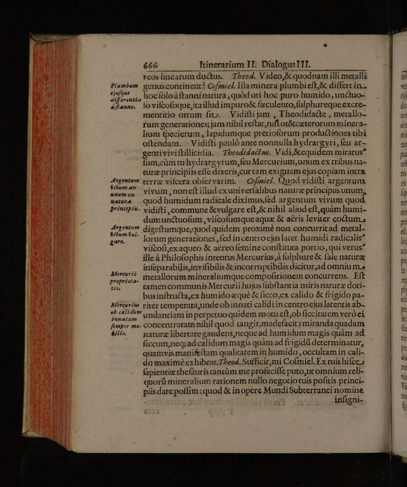 p —— A m Plumbum. genuscontinent? Cofznicl. Ila minera plumbi eft,&amp; differt in... » ir capi ,;4, hocfoleàftanninatura ,quód uti hoc puro humido, unctuo- 4ftanno, iovilcofoque,itaillud impuro&amp; fzculento,;fulphureque excre- mentitio ortum fit». .— Vidi(tijam , Fheodida&amp;te , metallo- rum generationes; jam nihil reftat,nifi at&amp; caeterorum minera- lium fpecierum , lapidumque pretioforum produ&amp;tiones tibi oftendam. - Vidifti pauló ante nonnulla hydrargyri, (eu ar- gentiviviftillicidia. | Z»eodidac s. Vidi,&amp;equidem miratus Íum,cüm cu hydrargyrum,feu Mercurium,unum ex tribus na- turze principiis efle dixeris,curtam exiguam ejus copiam intra ZA TNDNNE cerra vifcera obfervarim. — Cofzziel. Quod vidifti argentunx wan vivum,noneft illud exuniveríalibus nature principiis unum,, »«tw^ || quod humidum radicale diximusfed argentum vivum quod principis. vidifti, commune &amp;vulgare eft,&amp; nihil aliud eft,quàm humi-. dumuné&amp;uofum ,viícofumqueaquae &amp; aéris leviter codtum., t e dige(tamque,quod quidem proximé non concurritad metal- gec — lorum generationes ,fed in centro ejuslatet humidi radicalis* viícofi,exaqueo &amp; a£reo femine conftituta portio, qui verus? ille à Philofophis intentus Mercurius,à fülphure &amp; fale naturae .. infeparabilisjinvifibilis &amp; incorruptibilis dicitur,ad omniu m.» huis ? metallorum mineraliumquecompofitionem concurrens. Eft i65. tamencommunis Mercurii hujus fabftantia miris naturz doti- businítructa,ex humido equé &amp; ficco,ex calido &amp; frigido pa- Mercarius yiter temperata,unde obinnati calidiincentro cjus latentis ab- e) 045 undanriam inperpetuoquidem motue(t,ob ficcitarem veró ei femper mo- concentratam nihil quod tangit,madefacit miranda quadam &amp;li* ^ gaturz libertate gaudens,nequead humidum magis quàm ad ficcum,neq; ad calidum.magis quàm ad frigidü determinatur, quainvismaniftam qualitatem in humido, occultam in cali- do maximé exhibeat.77eo4. Sufficit;mi Coímiel. Ex cuis hifce.» fapienvic chefauris tantüm me profecifle puto,ucomnium reli- orü mineralium rationem nullo negotio tuis pofitis princi- piis dare poffim ;quod &amp; inopere MundiSubterranci nomine, infigni-.