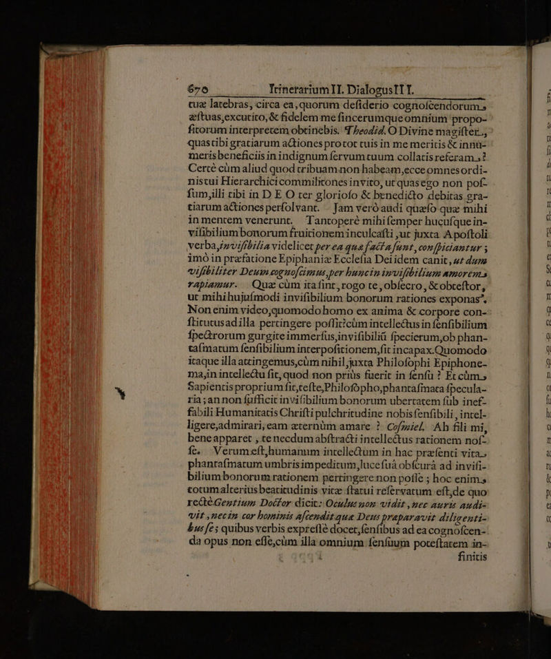cuz latebras, circa ea, quorum defiderio cognolcendorum.» a'ftuas,excutito,& fidelem me fincerumqueomnium propo- ficorum interpretem obtinebis. 4 Peodi4. O Divine magifter.., quastibi gratiarum actiones protot tuis in me meritis & innü- merisbeneficiis in indignum fervumtuum collatis referam ;? Certé cümaliud quod tribuamaon habeam,ecce omnesordi- e fum,illi ribi in D E O ter gloriofo & benedicto debiras era- tiarum actiones perfolvant. . Jam veró audi quefo quz mihi inmentem venerunt. Tancoperé mihifemper hucuíque in- vifibilium bonorum fruitionem inculcafti ;ut juxta A poftoli verbay/zvifibilia videlicet per ea qua f acf a funt con [iciantur ; imó in praefatione Epiphania Ecclefia Dei idem canit, zz dum vifibiliter Deum eoguo/cimus,per buncin imvifibilium amorem rapiamur. Qus cüm itafint,rogo te ,obífecro, &obteftor, uc mihi hujufmodi invifibilium bonorum rationes exponas*, ftitutusadilla pertingere potfiticüm intelle&tus in fenfibilium Ípe&rorum gurgite immerfus,invifibilii fpecierum,ob phan- taímarum fenfibilium interpofitionem,fit incapax.Quomodo iraque illaatcingemus,cüm nihil;juxta Philofophi Epiphone- ma,in intellectu fit, quod non priüs fuerit in fenfü ? Et cüm.; Sapientis proprium fit,tefte,Philofópho,phantafimata fpecula- ria;annon fufficit invifibilium bonorum ubertatem füb inef£- fabili Humanitatis Chrifti pulchritudine nobis fenfibili , intel- ligere,admirari, eam eternüm amare. ?- Cofzziel, Ah fili mi, beneapparet , te necdumabftra&i intellectus rationem nof- Ííe. Verumeft,humanum intelleum in hac przfenti vita.. phantafímatum umbris impeditum luce fuá obícurà ad invifi- biliumbonorum rationem pertingere non pofle ; hoc enim.s totumalterius beatitudinis vitz ftatui refervatum eft,de quo redtéGezzium Docfor dicit: Oculus nom vidit , nec auris audi- Vit ,uecin cor bominis ajcenditque Deus praparavst dilisenti- da opus non effe,cüm illa omnium fenfüum poteftatem in- | | finitis