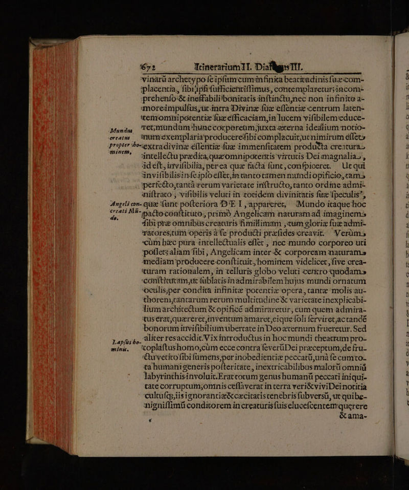 Muscdua reatus Qv. Nénerartum1T. Diaflgis TIT. vinarü archetypo feipfamcumanfinic beacitadinis füzecom- iplacentia,, fibiipfifufficientiflimus, concemplaretur;incom- prehenfo-&amp;ineffabili'bonitaris inftin&amp;tu;nec non infinite a- qmoreimpulfus,;uc.intra iDivinz füz effentie centrutn laten- temroninipotentiz fuz efficaciam,in lucem vifibilemeduce- 're;mundüam hunc corpereum;juxca exerna idealium notio- inumexeniplariaproducerefibi complacuit;ut nimirum éilet» Hinh, intellectu przdica, quazomnipotentis virtutis Dei magnalia ,, 4d eft, invifibilia, perea qua facta func, confpiceret. — Ur qui invifibilisinfe.iplo eflec,in canto camen mundiopificio, cam 5 aiiftraco ; vifibilis veluci in totidem divinitatis faz fpeculis, ds. Lapíus aninii. pactecenttitato, primó Angelicam naturamad imaginem: Tibi prz omnibüs creaturis fimilimam ,«um eloriz fuz admi- Tacorescum operis à fe producti prxíidescreavit: Verüm; cüm hzc pura intellectualis eflet, nec mundo corporeo uti potlets aliam fibi , Angelicam incer -&amp; corpoream maturam anediam producere-conftituit, hominem videlicet five orea- turam rationalem, in telluris globo veluti centro quodam» 'Conftieacam,uc füblacisinad mirabilem hujus mundi ornatum oeulis;per condita infinite porentie opera , canre-molis au- thorem,rantarum rerum multitudine &amp; variecateinexplicabi- liumarchite&amp;tum &amp; opificé admiraretur, eum quem admira- tus erat,quaererec,in ventum amaret,eique foli ferviretac rande bonorum invifibiliumubertare in Deo eternum frueretur. Sed 'toplaftushomo;cum ecce contra feverüDei przceptum,de fru- '€u'vetito fibi fumens,per inobedientiz peccatü,unà fe camto- ta humanigeneris pofteritate , inextricabilibusmalorüi omniü labyrinthisinvoluit.Eratcorum genus humanü peccati iniqui- tate corruptum;oninis ceflaverat in cerra veri&amp;viviDeinotitia cultufq;iisignoranti&amp;&amp;cecitatis cenebris fubversü, ut quibe- anigniffimü conditorem in creaturis fuiselucefcentem querere éama- 