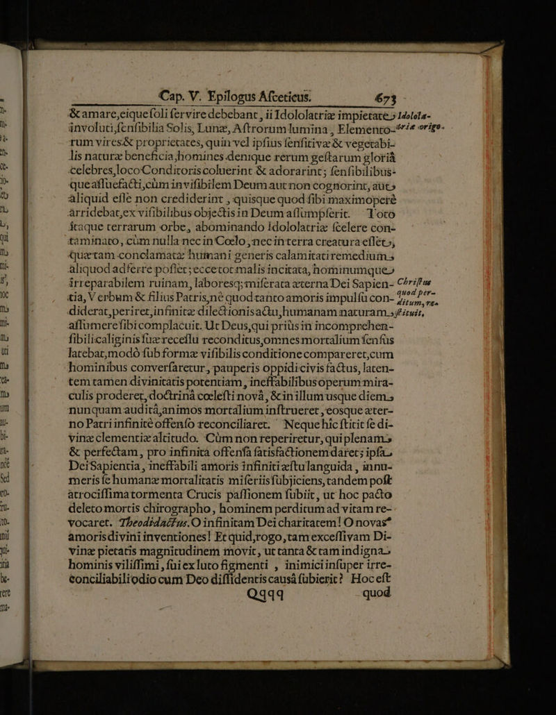 rum vires&amp; proprietates, quin vel ipfius fenfitivae &amp; vegetabi- lis naturz beneficia;homines denique rerum geíftarum gloriá celebres,locoConditoris coluerint &amp; adorarint ; fenfibilibus- queaffucfadti;cüm invifibilem Deum autnon cognorint, aüt » aliquid efle non crediderint , quisque quod fibi maximopere Arridebat,ex vifibilibus obje&amp;tisin Deumaflumpferic ^ Toto átaque terrarum orbe, abominando Idololatriz (celere con- taminato, cüm nulla nec in'Coelo ,'nec in terra creatura eflet»; uatam conclamatz humani generis calamitatiremedium s aliquod adferre poflet; eccetocmalis incitata, hominumque» irreparabilem ruinam, laboresq;:niferata zterna Dei Sapien- tia, V cerbum &amp; filius Patris,né quod tanto amoris impulfü con- diderat,periretrinfinitz dile&amp;ionisadu,humanam naturam ; affumerefibi complacuit. Ut Deus,qui priüisin incomprehen- fibilicaliginisfuzrecetlu reconditusjomnes mortalium fenfus latebarmodó füb formz vifibilis conditione compareret,cum hominibus converfarecur, pauperis oppidicivis factus, laten- tem tamen divinitátis potentiam, ineffabilibusoperum:mira- culis proderer, doctriná coelefti novà, &amp; in illum usque diem.; nunquam auditá;animos mortalium inftrueret , eosque ater- no Patri infinité offenfo reconciliare. Neque hic fticic fe di- vine clementiz altitudo. Cüm non reperiretur,qui plenam. &amp; perfectam, pro infinita offenfà fatisfactionemdaret; ipfa. DeiSapientia , ineffabili amoris infiniti eftulanguida , innu- meris íehumanz mortalitatis miferiisfübjiciens, candem poft atrociffimatormenta Crucis paffionem fubiit , uc hoc pacto deletomortis chirographo, hominem perditum ad vitam re- vocaret. Tbeodidaifus.O infinitam Dei charitatem! O novas* amorisdivini inventiones! Et quid;rogo,tam exceffivam Di- vinz pietatis magnitudinem movit, ut canta &amp; cam indigna; hominis viliffimi , füiexlutofigmenti , inimiciinfüper irre- conciliabiliodio cam Deo diffidentiscausá fübierit? Hoceft Qq44 -